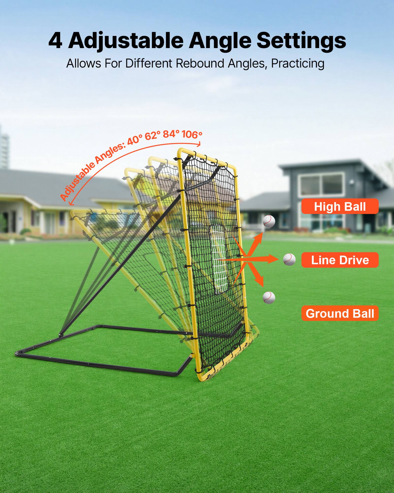 4 Adjustable Angle Settings  
Allows For Different Rebound Angles, Practicing  
Adjustable Angles: 40° 62° 84° 106°  
High Ball  
Line Drive  
Ground Ball