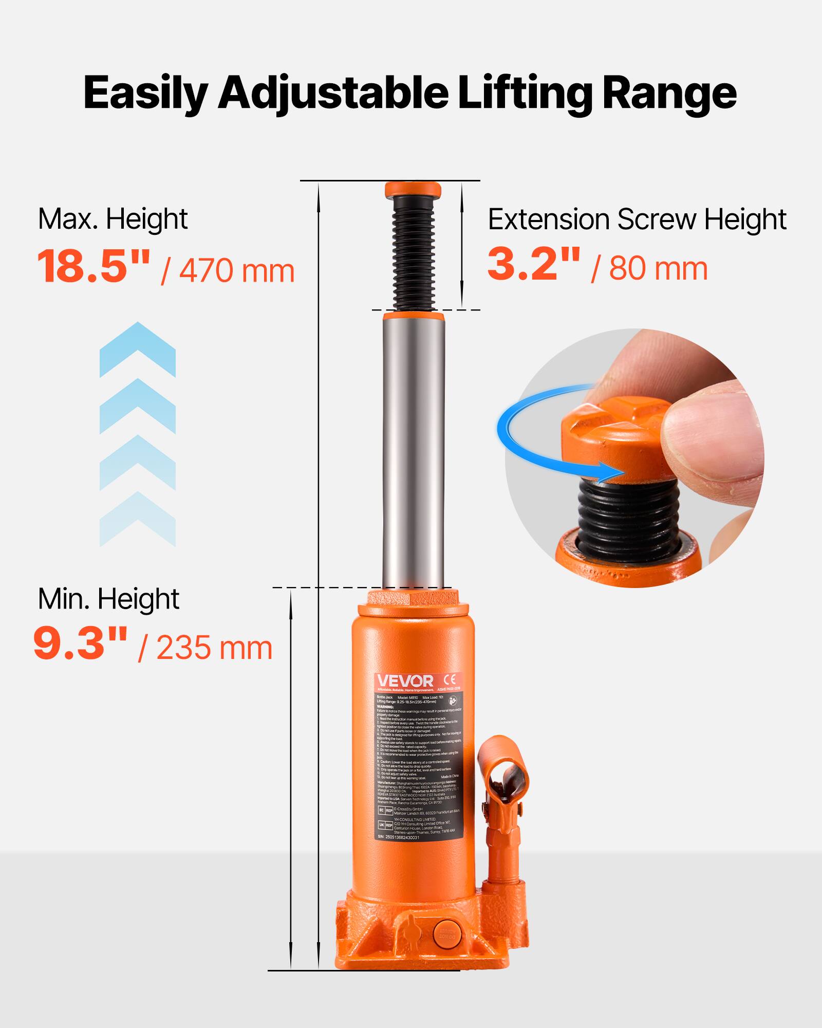 Easily Adjustable Lifting Range  
Max. Height 18.5" / 470 mm  
Extension Screw Height 3.2" / 80 mm  
Min. Height 9.3" / 235 mm  
VEVOR CE