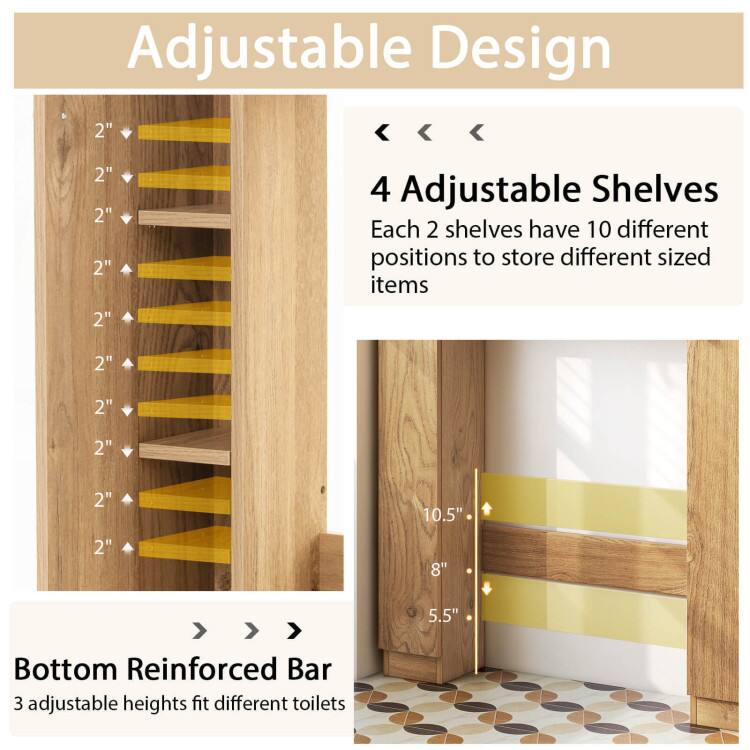 Adjustable Design

4 Adjustable Shelves
Each 2 shelves have 10 different positions to store different sized items

Bottom Reinforced Bar
3 adjustable heights fit different toilets