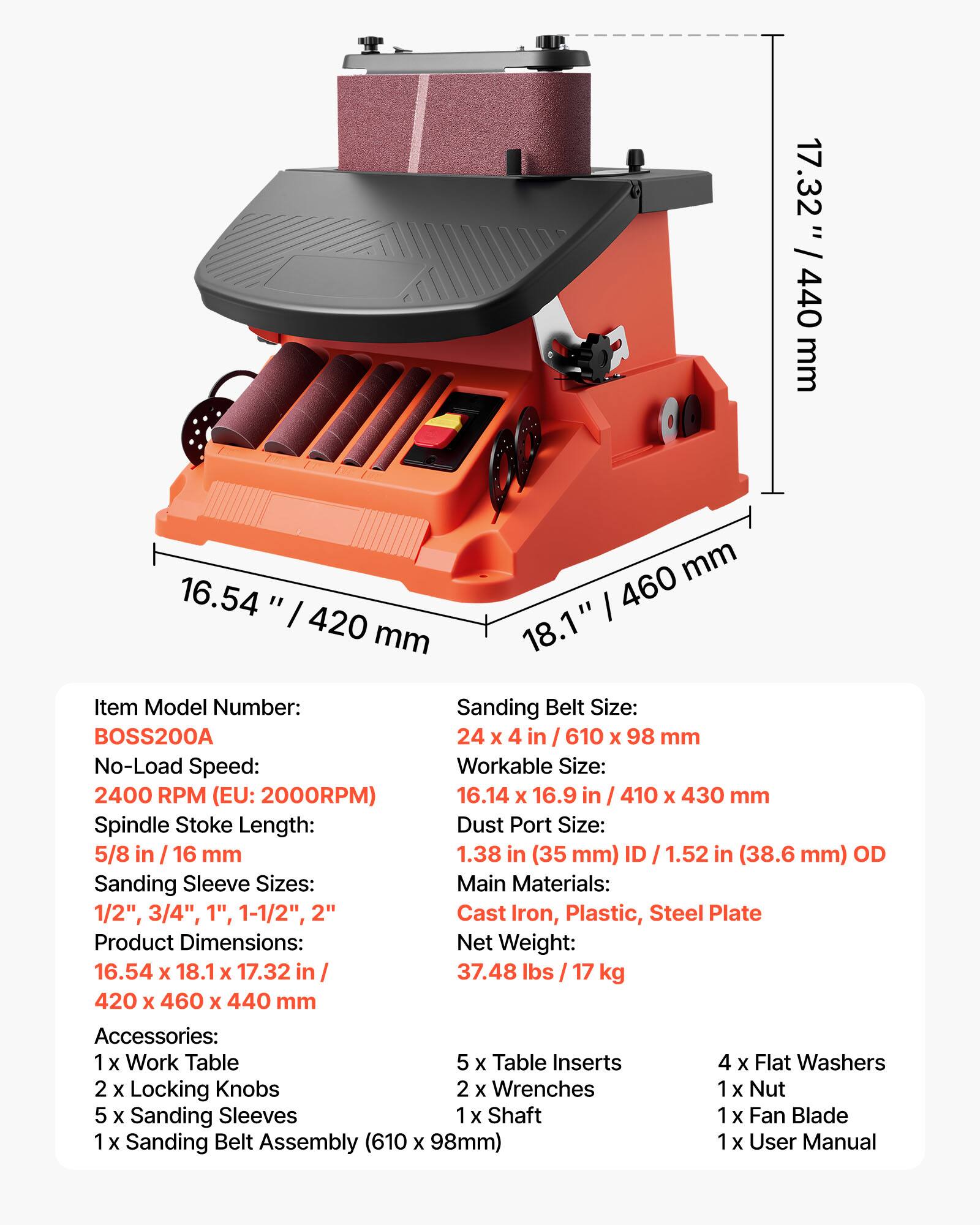 / 17.32 " / 440 mm  
mm 16.54' 460 420 mm 18.1"  
Item Model Number: BOSS200A  
Sanding Belt Size: 24 X 4 in / 610 X 98 mm  
No-Load Speed: 2400 RPM (EU: 2000RPM)  
Workable Size: 16.14 X 16.9 in / 410 X 430 mm  
Spindle Stoke Length: 5/8 in / 16 mm  
Dust Port Size: 1.38 in (35 mm) ID / 1.52 in (38.6 mm) OD  
Sanding Sleeve Sizes: 1/2", 3/4", 1", 1-1/2", 2"  
Main Materials: Cast Iron, Plastic, Steel Plate  
Product Dimensions: 16.54 X 18.1 X 17.32 in / 420 X 460 X 440 mm  
Net Weight