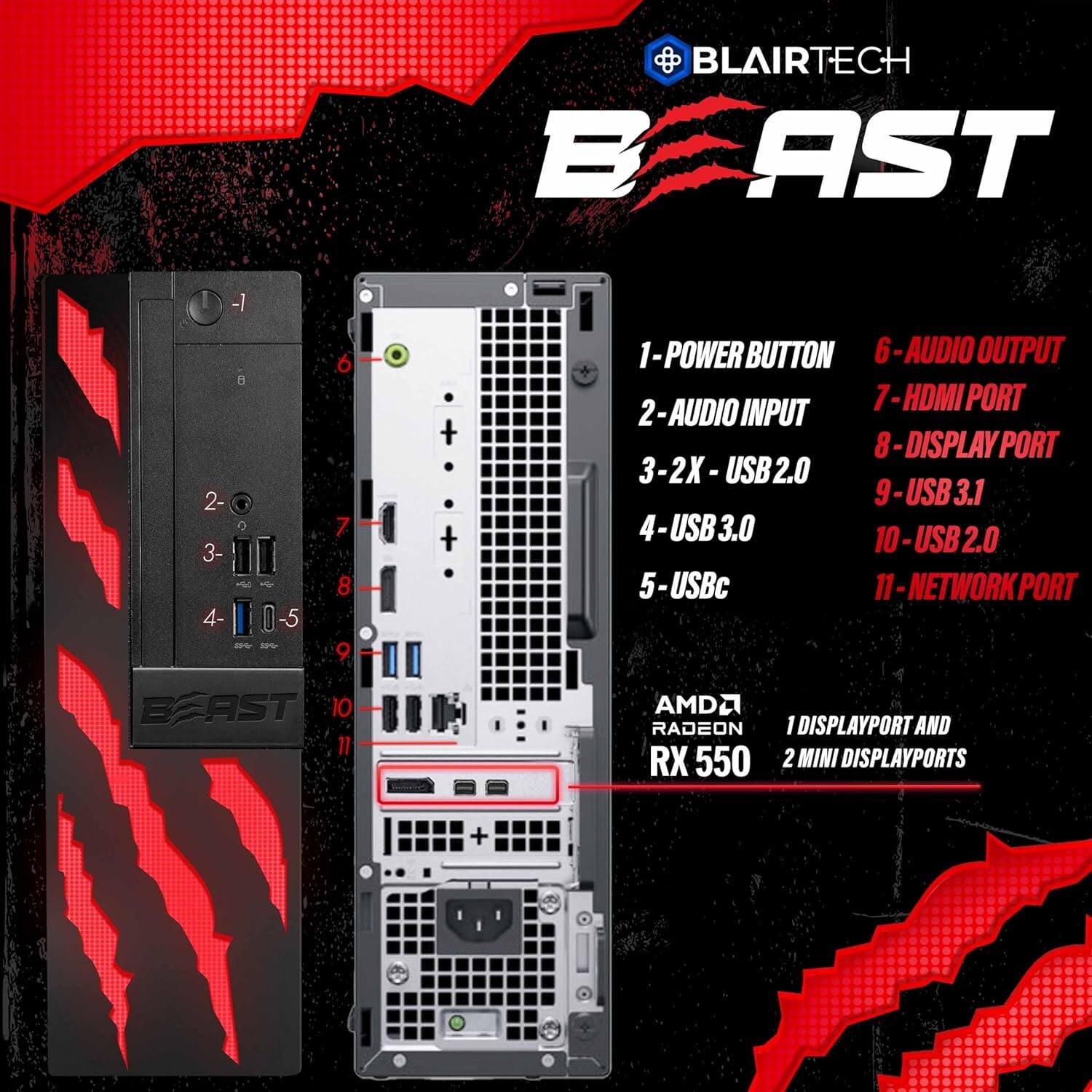 BLAIRECH BEAST

1 - POWER BUTTON
2 - AUDIO INPUT
3 - 2X - USB2.0
4 - USB3.0
5 - USBc
6 - AUDIO OUTPUT
7 - HDMI PORT
8 - DISPLAY PORT
9 - USB3.1
10 - USB2.0
11 - NETWORK PORT

AMD RADEON RX 550
1 DISPLAYPORT AND 2 MINI DISPLAYPORTS
