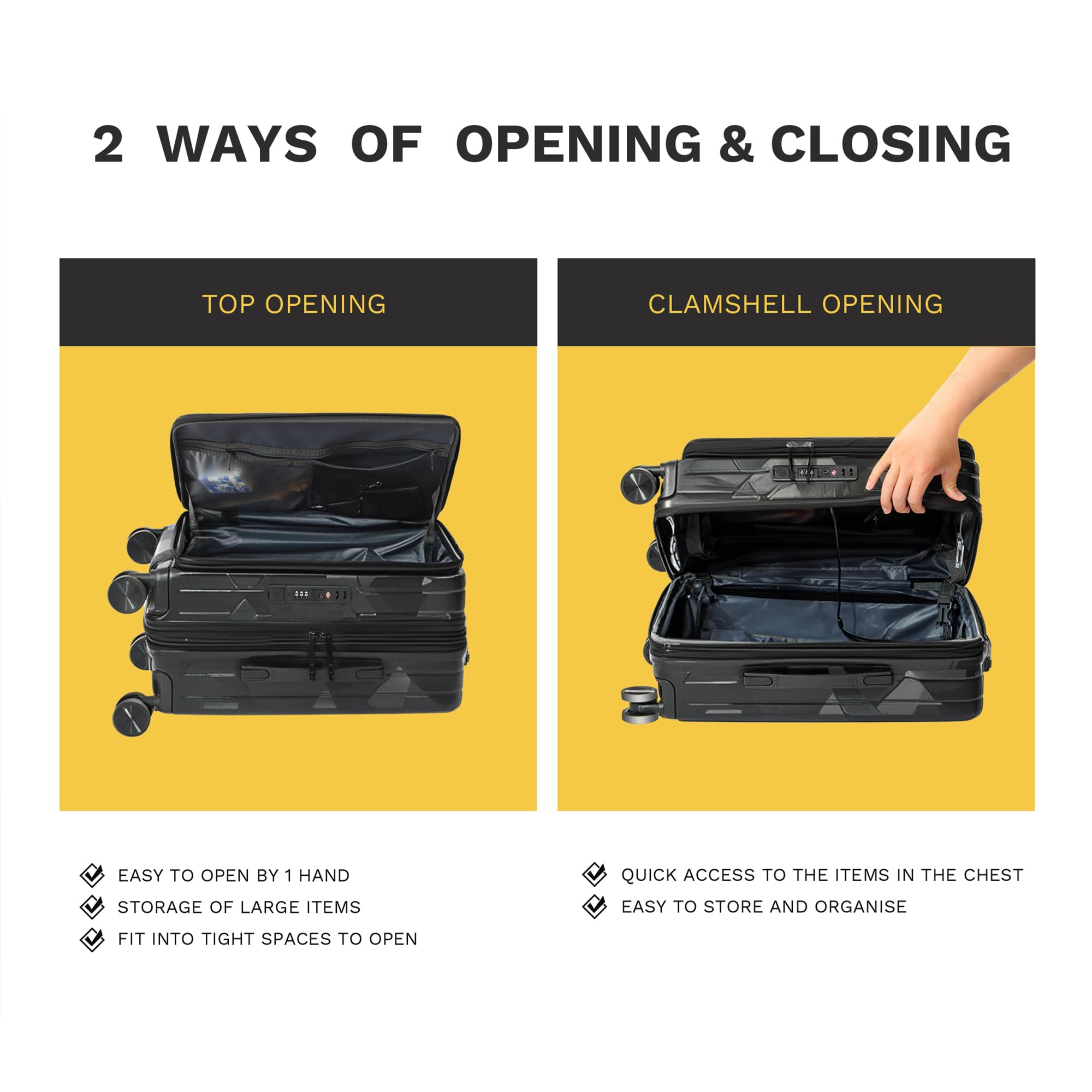 2 WAYS OF OPENING & CLOSING

TOP OPENING

- EASY TO OPEN BY 1 HAND
- STORAGE OF LARGE ITEMS
- FIT INTO TIGHT SPACES TO OPEN

CLAMSHELL OPENING

- QUICK ACCESS TO THE ITEMS IN THE CHEST
- EASY TO STORE AND ORGANISE