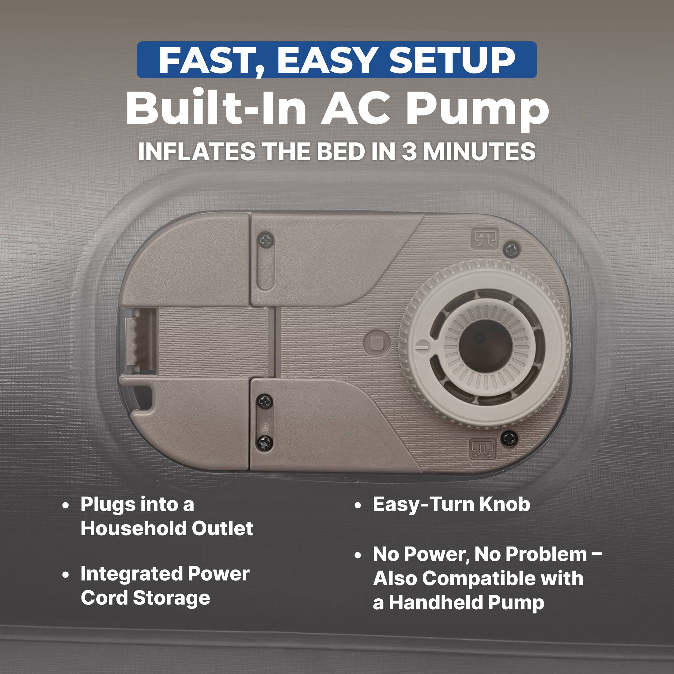 FAST, EASY SETUP  
Built-In AC Pump  
INFLATES THE BED IN 3 MINUTES  

- Plugs into a Household Outlet  
- Integrated Power Cord Storage  
- Easy-Turn Knob  
- No Power, No Problem – Also Compatible with a Handheld Pump