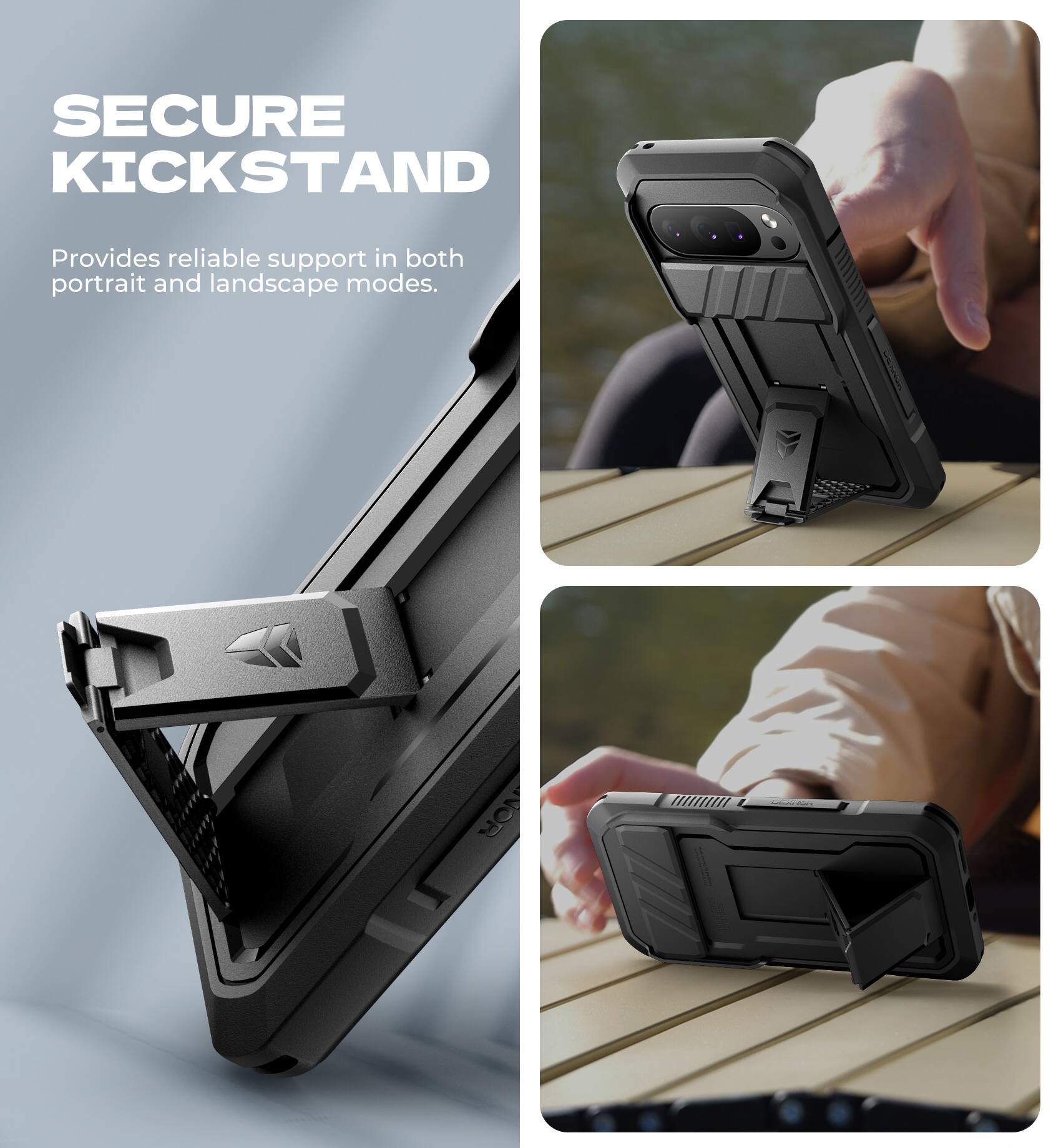 SECURE KICKSTAND  
Provides reliable support in both portrait and landscape modes.