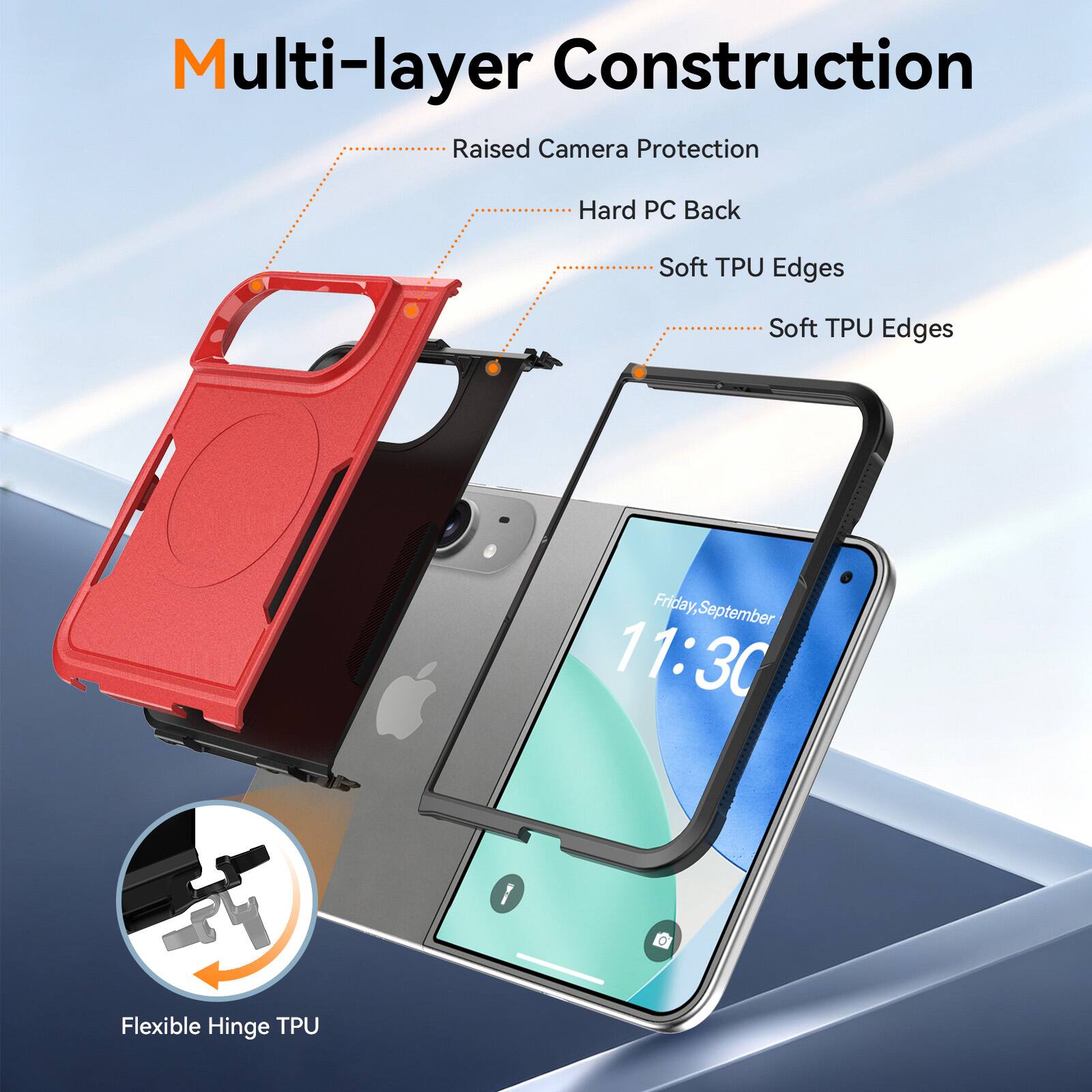 Multi-layer Construction  
Raised Camera Protection  
Hard PC Back  
Soft TPU Edges  
Soft TPU Edges  
Friday, September 11:30  
Flexible Hinge TPU