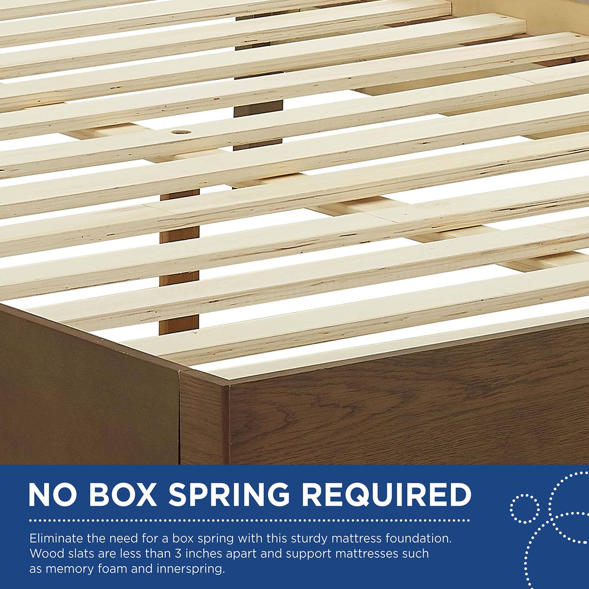 NO BOX SPRING REQUIRED

Eliminate the need for a box spring with this sturdy mattress foundation. Wood slats are less than 3 inches apart and support mattresses such as memory foam and innerspring.