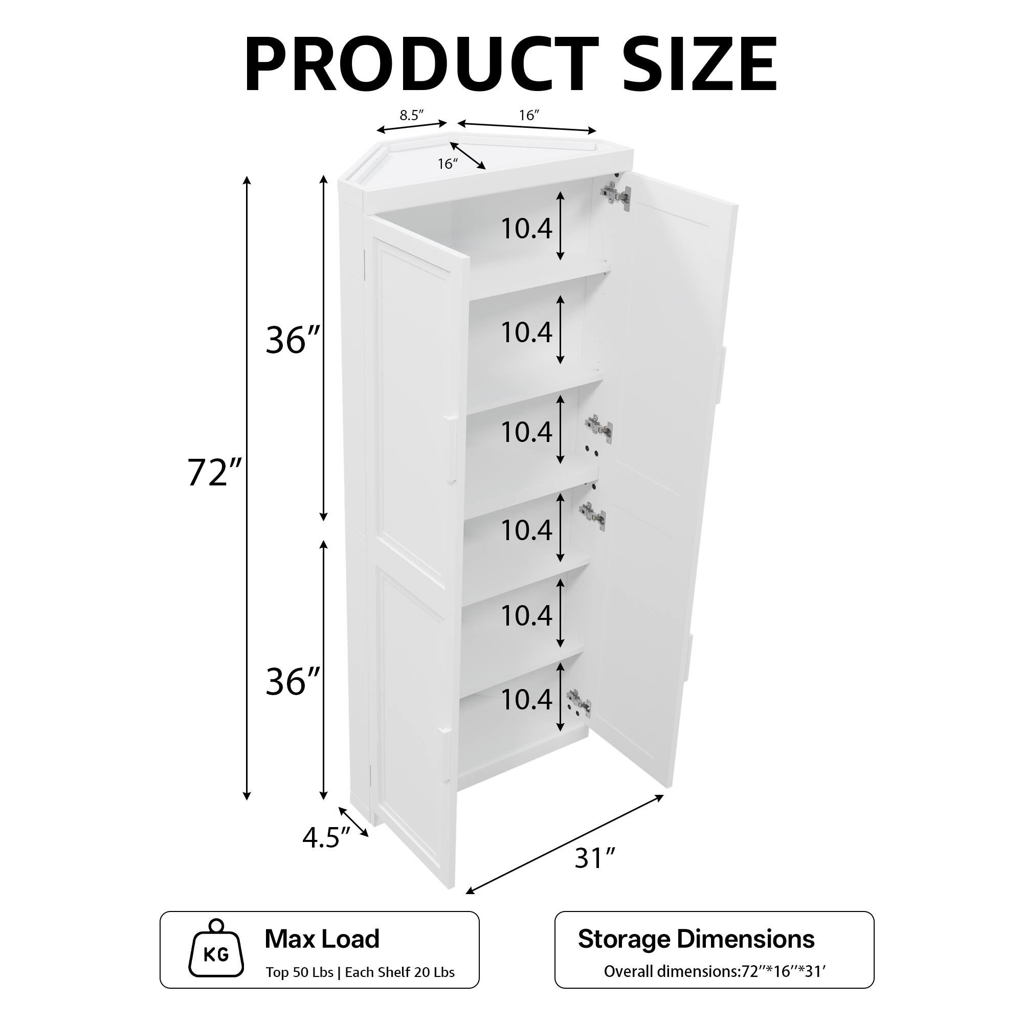 PRODUCT SIZE  
8.5" 16" 16" 10.4" 36" 10.4" 72" 10.4" 10.4" 10.4" 36" 10.4" 4.5" 31"  

KG Max Load  
Top 50 Lbs | Each Shelf 20 Lbs  

Storage Dimensions  
Overall dimensions: 72" x 16" x 31"