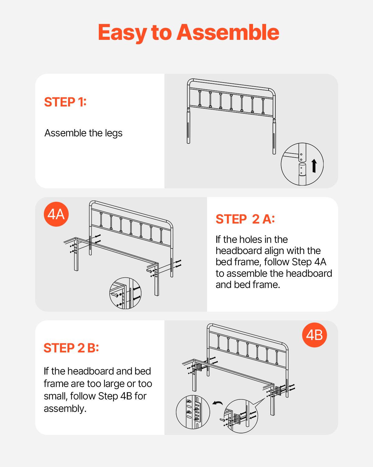 Easy to Assemble

STEP 1:
Assemble the legs

STEP 2 A:
If the holes in the headboard align with the bed frame, follow Step 4A to assemble the headboard and bed frame.

STEP 2 B:
If the headboard and bed frame are too large or too small, follow Step 4B for assembly.