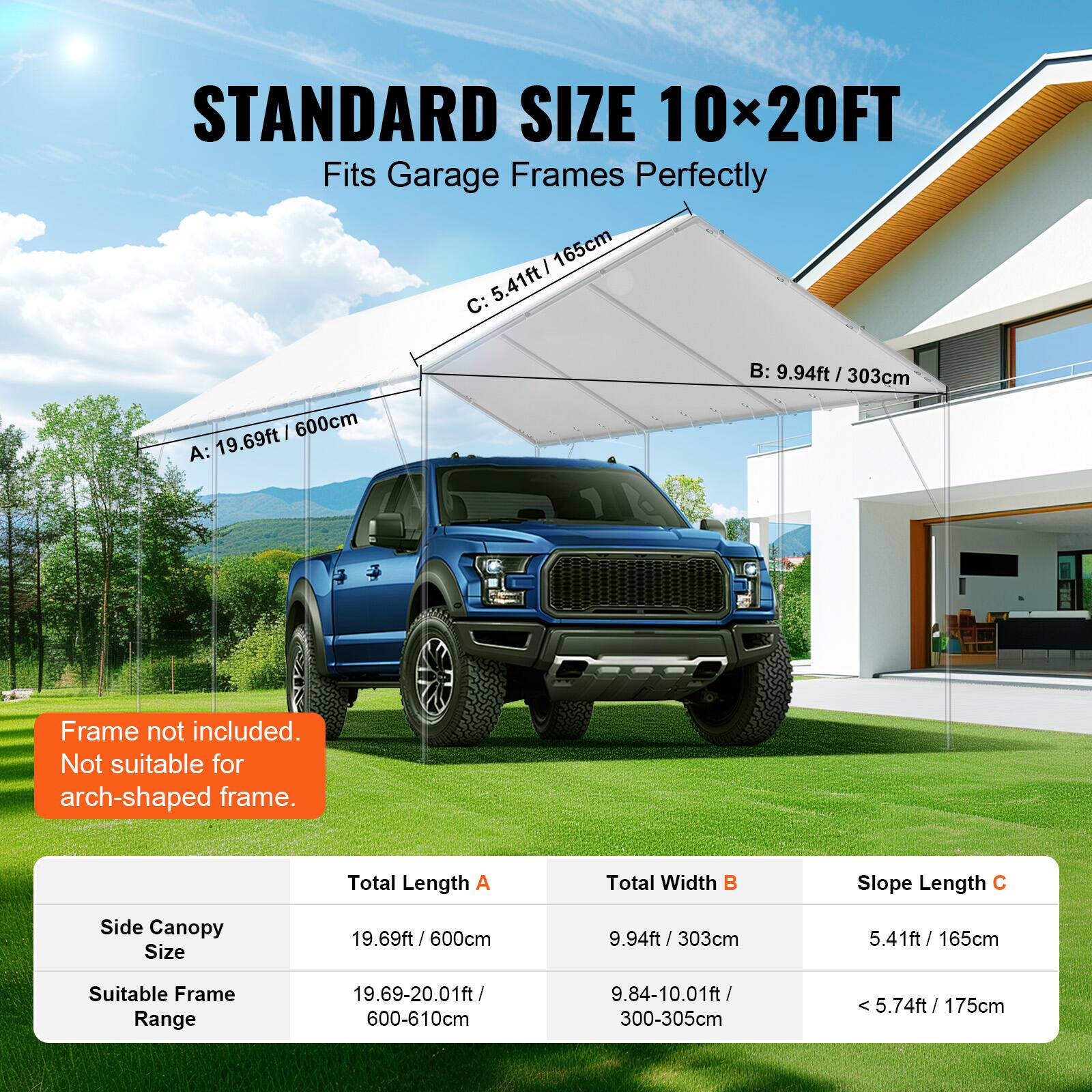 STANDARD SIZE 10x20FT Fits Garage Frames Perfectly

Frame not included. Not suitable for arch-shaped frame.

Total Length A: 19.69ft / 600cm
Total Width B: 9.94ft / 303cm
Slope Length C: 5.41ft / 165cm

Side Canopy Size: 19.69ft / 600cm
Suitable Frame Range:
19.69-20.01ft / 600-610cm
9.84-10.01ft / 300-305cm
5.74ft / 175cm