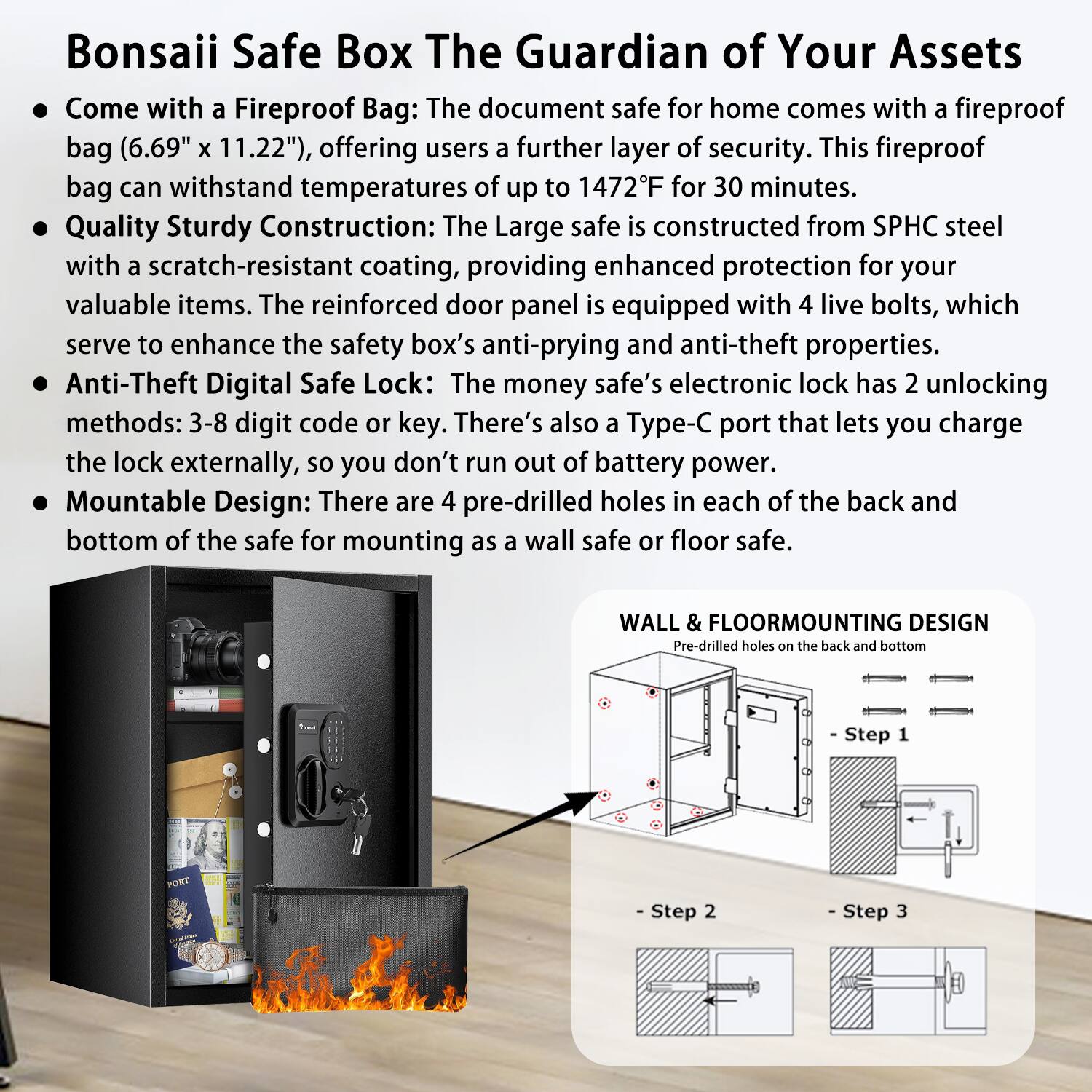 Bonsai Safe Box: The Guardian of Your Assets

- Come with a Fireproof Bag: The document safe for home comes with a fireproof bag (6.69" x 11.22"), offering users a further layer of security. This fireproof bag can withstand temperatures of up to 1472°F for 30 minutes.
- Quality Sturdy Construction: The large safe is constructed from SPHC steel with a scratch-resistant coating, providing enhanced protection for your valuable items. The reinforced door panel is equipped with 4 live bolts, which serve to enhance the safety box's anti-prying and anti-theft properties.
- Anti-Theft Digital Safe Lock: The money safe's electronic lock has 2 unlocking methods: 3-8 digit code or key. There's also a Type-C port that lets you charge the lock externally, so you don't run out of battery power.
- Mountable Design: There are 4 pre-drilled holes in each of the back and bottom of the safe for mounting as a wall safe or floor safe.

WALL & FLOORMOUNTING DESIGN
Pre-drilled holes on the back and bottom

- Step 1
- Step 2
- Step 3