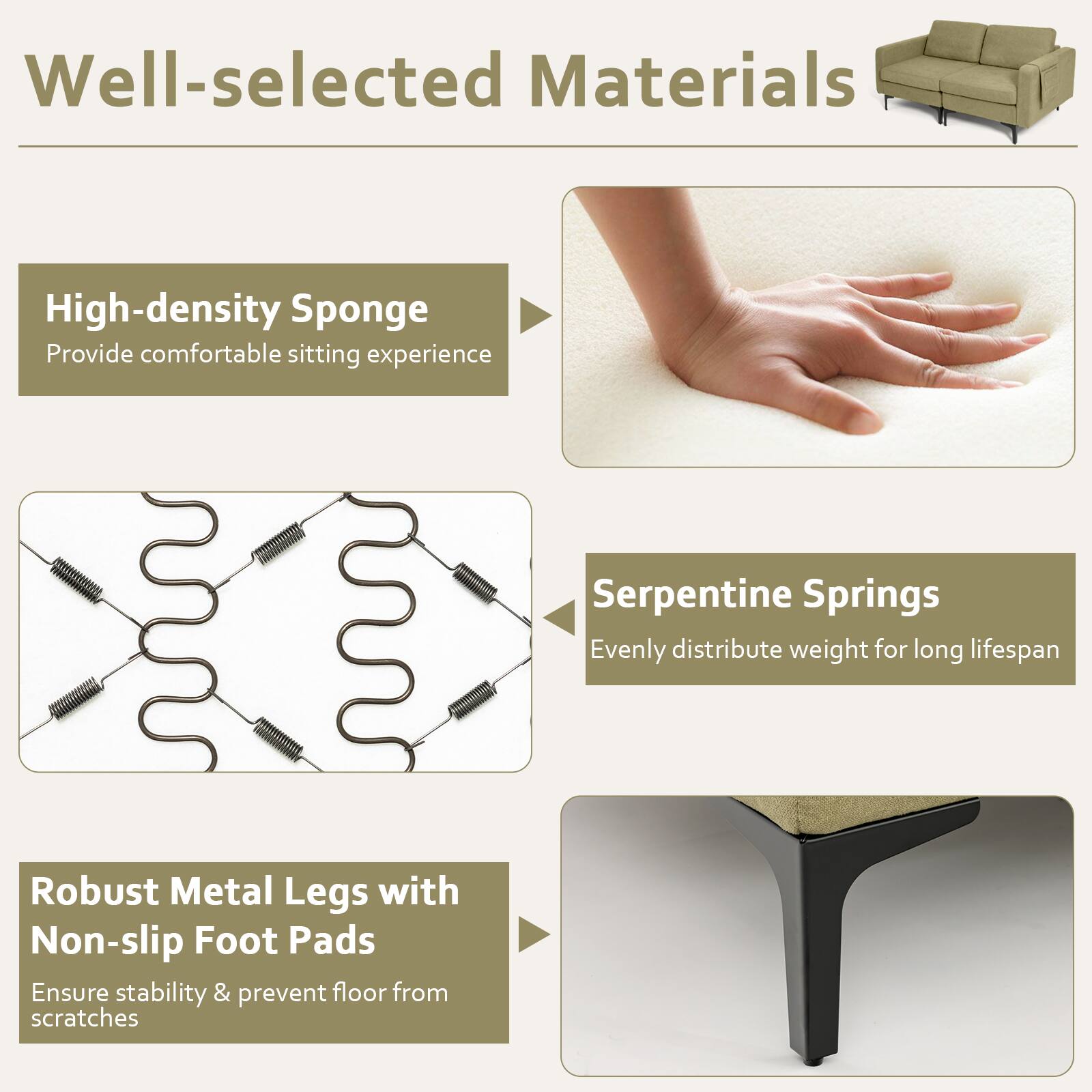 Well-selected Materials

- High-density Sponge
  - Provide comfortable sitting experience

- Serpentine Springs
  - Evenly distribute weight for long lifespan

- Robust Metal Legs with Non-slip Foot Pads
  - Ensure stability & prevent floor from scratches