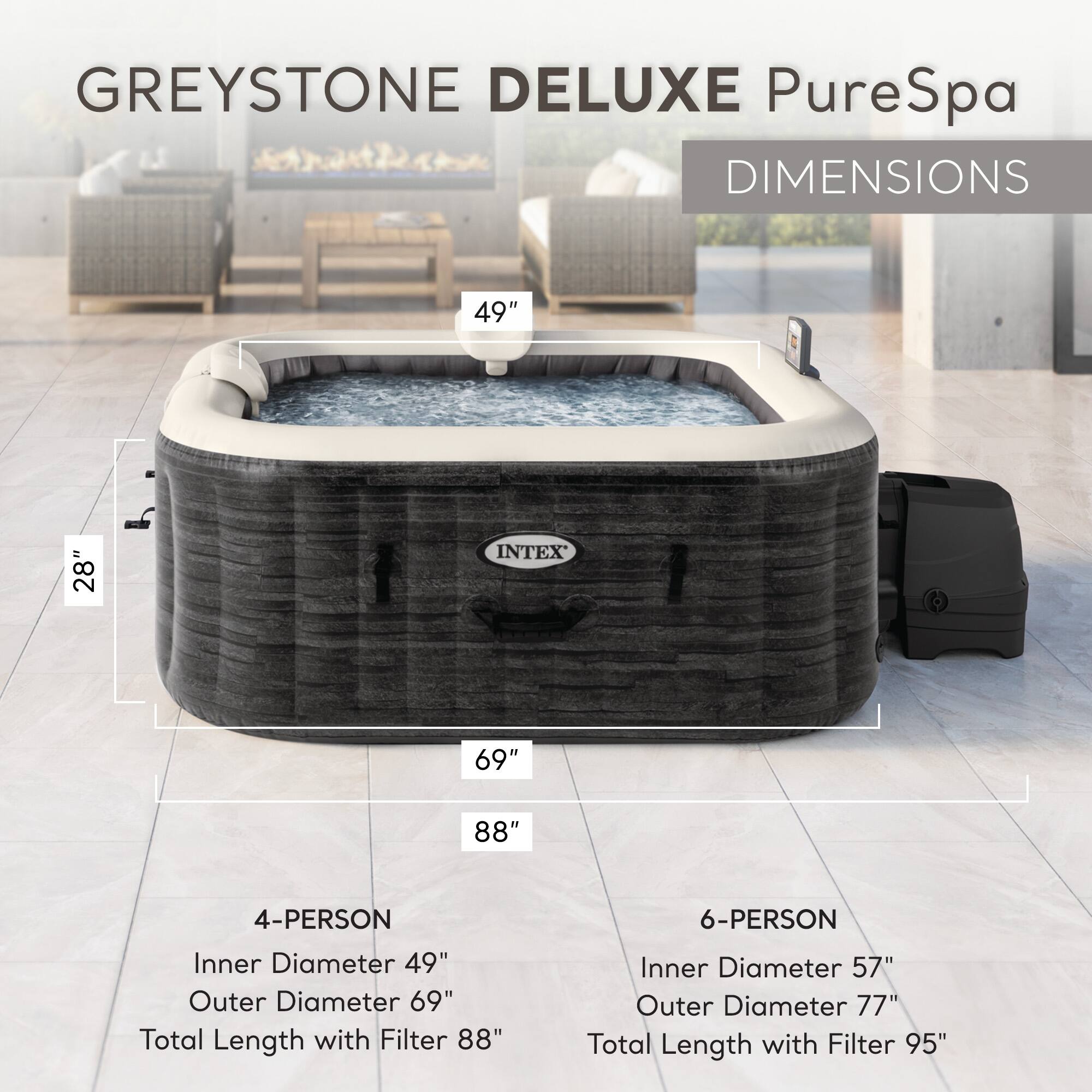 GREYSTONE DELUXE PureSpa  
DIMENSIONS  

4-PERSON  
Inner Diameter: 49"  
Outer Diameter: 69"  
Total Length with Filter: 88"  

6-PERSON  
Inner Diameter: 57"  
Outer Diameter: 77"  
Total Length with Filter: 95"