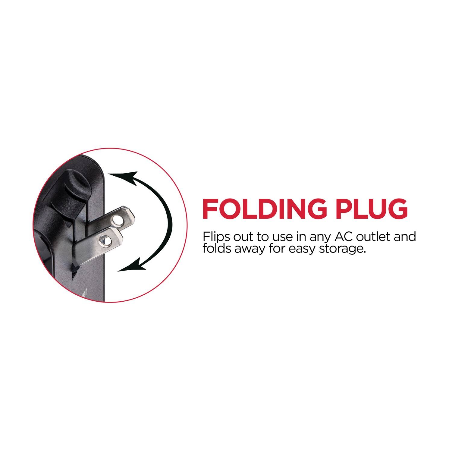 FOLDING PLUG  
Flips out to use in any AC outlet and folds away for easy storage.