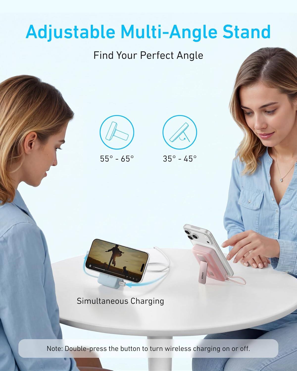 Adjustable Multi-Angle Stand  
Find Your Perfect Angle  
55° - 65°  
35° - 45°  

Simultaneous Charging  

Note: Double-press the button to turn wireless charging on or off.