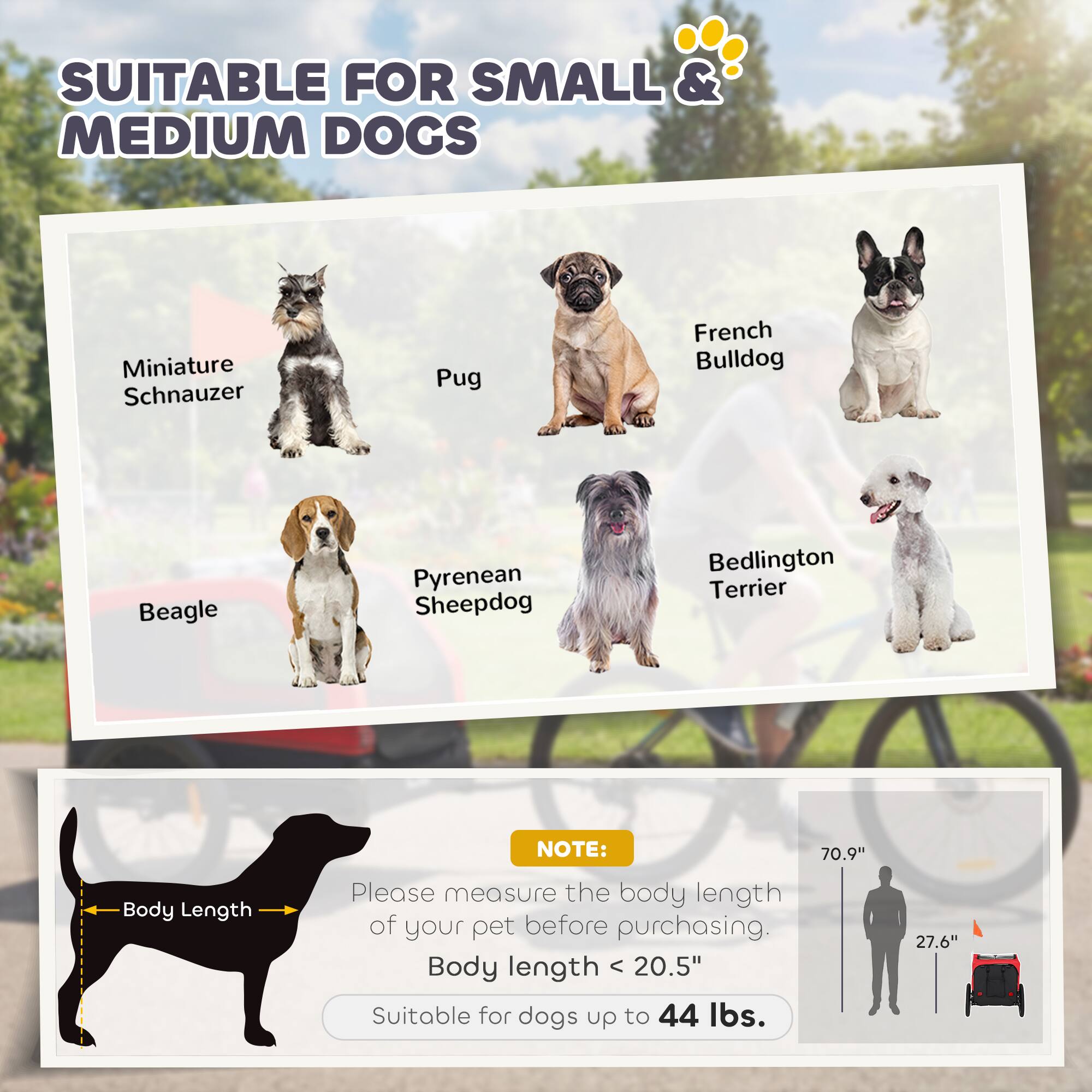 SUITABLE FOR SMALL & MEDIUM DOGS

- Miniature Schnauzer
- Pug
- French Bulldog
- Beagle
- Pyrenean Sheepdog
- Bedlington Terrier

NOTE: Please measure the body length of your pet before purchasing. Body length < 20.5" Suitable for dogs up to 44 lbs.

Body Length
70.9"
27.6"