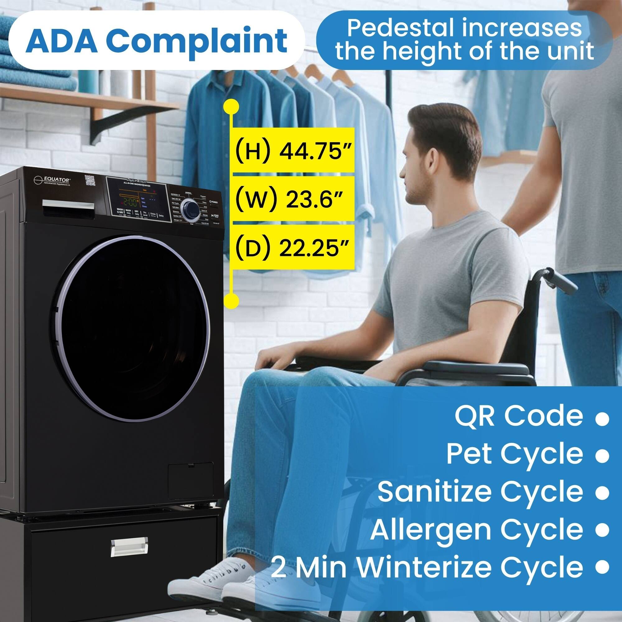 ADA Complaint

Pedestal increases the height of the unit

(H) 44.75"
(W) 23.6"
(D) 22.25"

QR Code
Pet Cycle
Sanitize Cycle
Allergen Cycle
2 Min Winterize Cycle