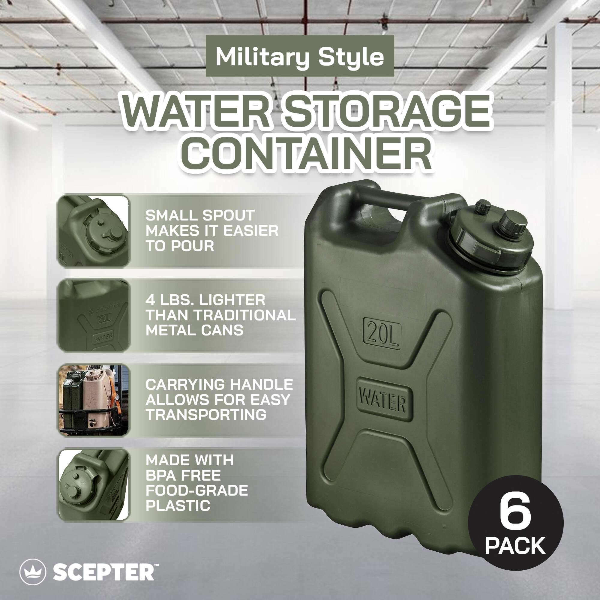 Military Style  
WATER STORAGE CONTAINER  

- SMALL SPOUT MAKES IT EASIER TO POUR  
- 4 LBS. LIGHTER THAN TRADITIONAL METAL CANS  
- CARRYING HANDLE ALLOWS FOR EASY TRANSPORTING  
- MADE WITH BPA FREE FOOD-GRADE PLASTIC  

20L  
WATER  

6 PACK  

SCEPTER