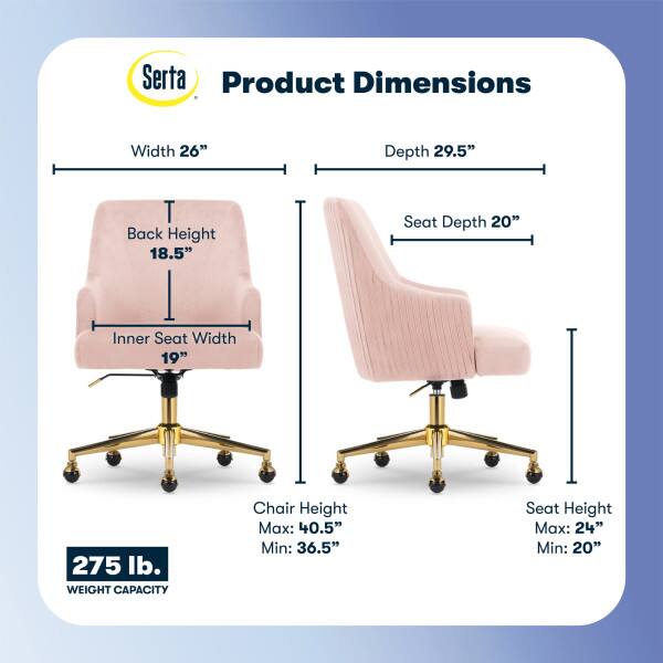 Serta Product Dimensions  
Width: 26"  
Depth: 29.5"  
Back Height: 18.5"  
Seat Depth: 20"  
Inner Seat Width: 19"  
275 lb. WEIGHT CAPACITY  
Chair Height: Max: 40.5" Min: 36.5"  
Seat Height: Max: 24" Min: 20"