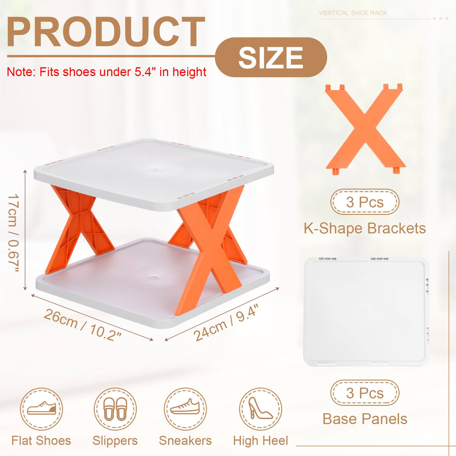 VERTICAL SHOE RACK

PRODUCT SIZE

Note: Fits shoes under 5.4" in height

3 Pcs K-Shape Brackets
26cm X 17cm / 0.67" X 9.4" / 24cm

3 Pcs Base Panels

Flat Shoes Slippers Sneakers High Heel