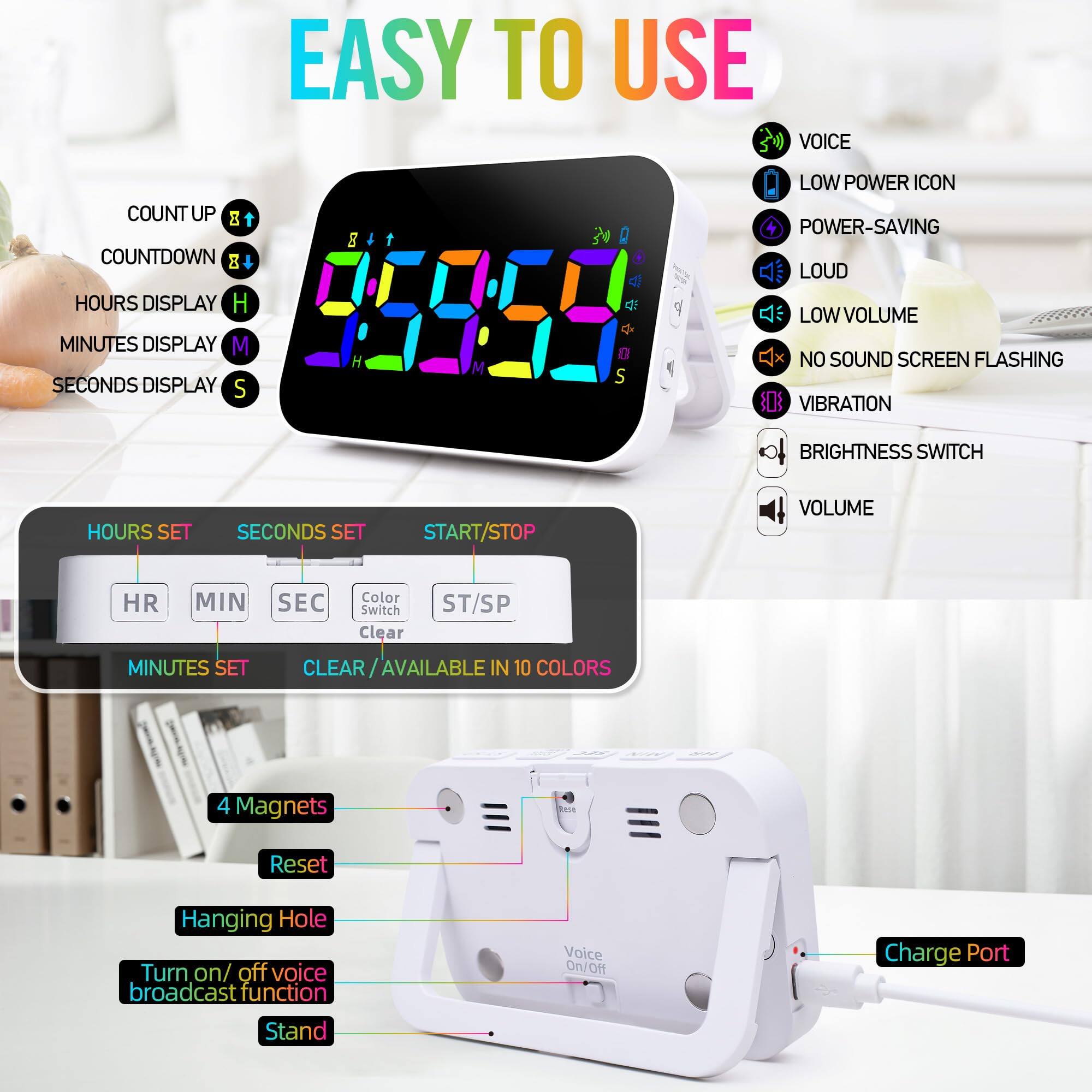 **EASY TO USE**

- **COUNT UP**  
- **COUNTDOWN**  
- **HOURS DISPLAY**  
- **MINUTES DISPLAY**  
- **SECONDS DISPLAY**  

**HOURS SET**  
**MINUTES SET**  
**SECONDS SET**  
**START/STOP**  
**Color Switch**  
**Clear**  
**ST/SP**  

**AVAILABLE IN 10 COLORS**  

**4 Magnets**  
**Reset**  
**Hanging Hole**  
**Turn on/off voice broadcast function**  
**Stand**  

**VOICE**  
**LOW POWER ICON**  
**POWER-SAVING**  
**LOUD**  
**LOW VOLUME**  
**NO SOUND SCREEN FLASHING**  
**VIBRATION**  
**BRIGHTNESS SWITCH**  
**VOLUME**  

**Charge Port**