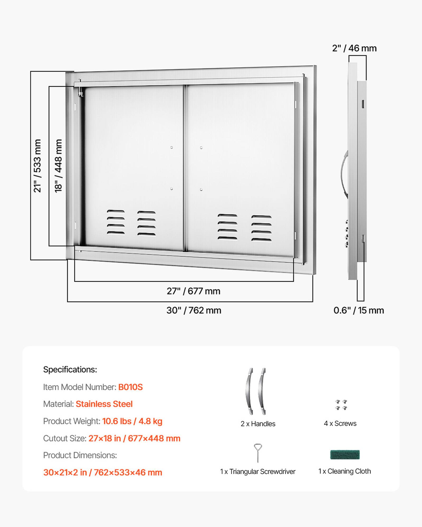 2" / 46 mm  
27" / 677 mm  
18" / 448 mm  
30" / 762 mm  
0.6" / 15 mm  

Specifications:  
Item Model Number: BO10S  
Material: Stainless Steel  
Product Weight: 10.6 lbs / 4.8 kg  
2 x Handles  
4 x Screws  
Cutout Size: 27x18 in / 677x448 mm  
Product Dimensions: 30x21x2 in / 762x533x46 mm  
1 x Triangular Screwdriver  
1 x Cleaning Cloth