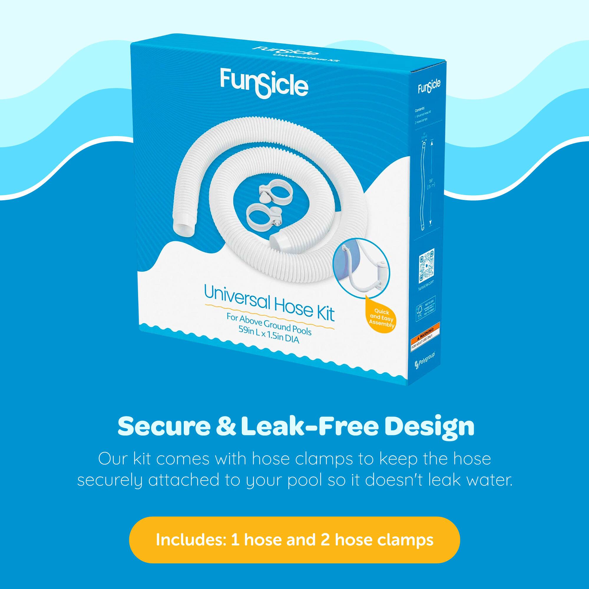 FunSicle Universal Hose Kit for Above Ground Pools  
59in L x 1.5in DIA  

Secure & Leak-Free Design  
Our kit comes with hose clamps to keep the hose securely attached to your pool so it doesn't leak water.  

Includes: 1 hose and 2 hose clamps