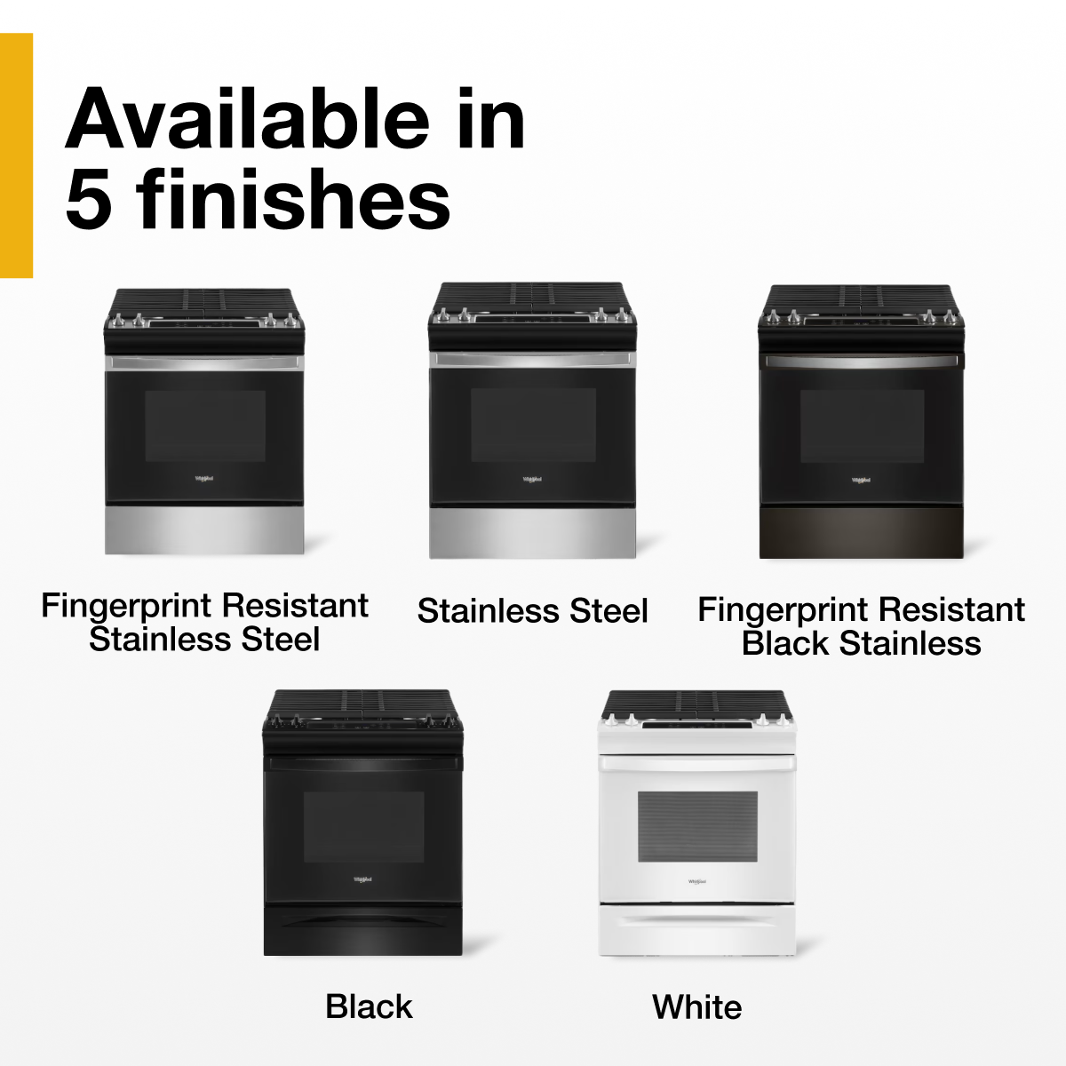 Available in 5 finishes

- Fingerprint Resistant Stainless Steel
- Stainless Steel
- Fingerprint Resistant Black Stainless
- Black
- White