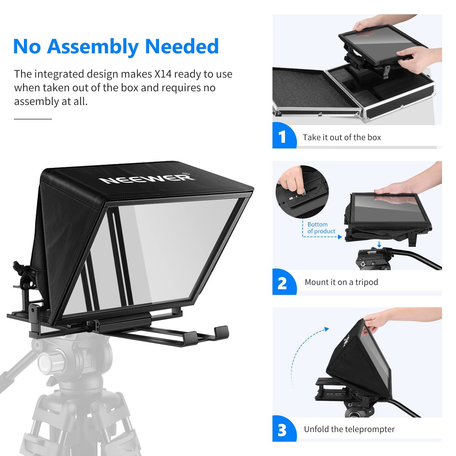 No Assembly Needed

The integrated design makes X14 ready to use when taken out of the box and requires no assembly at all.

1. Take it out of the box
2. Mount it on a tripod
3. Unfold the teleprompter