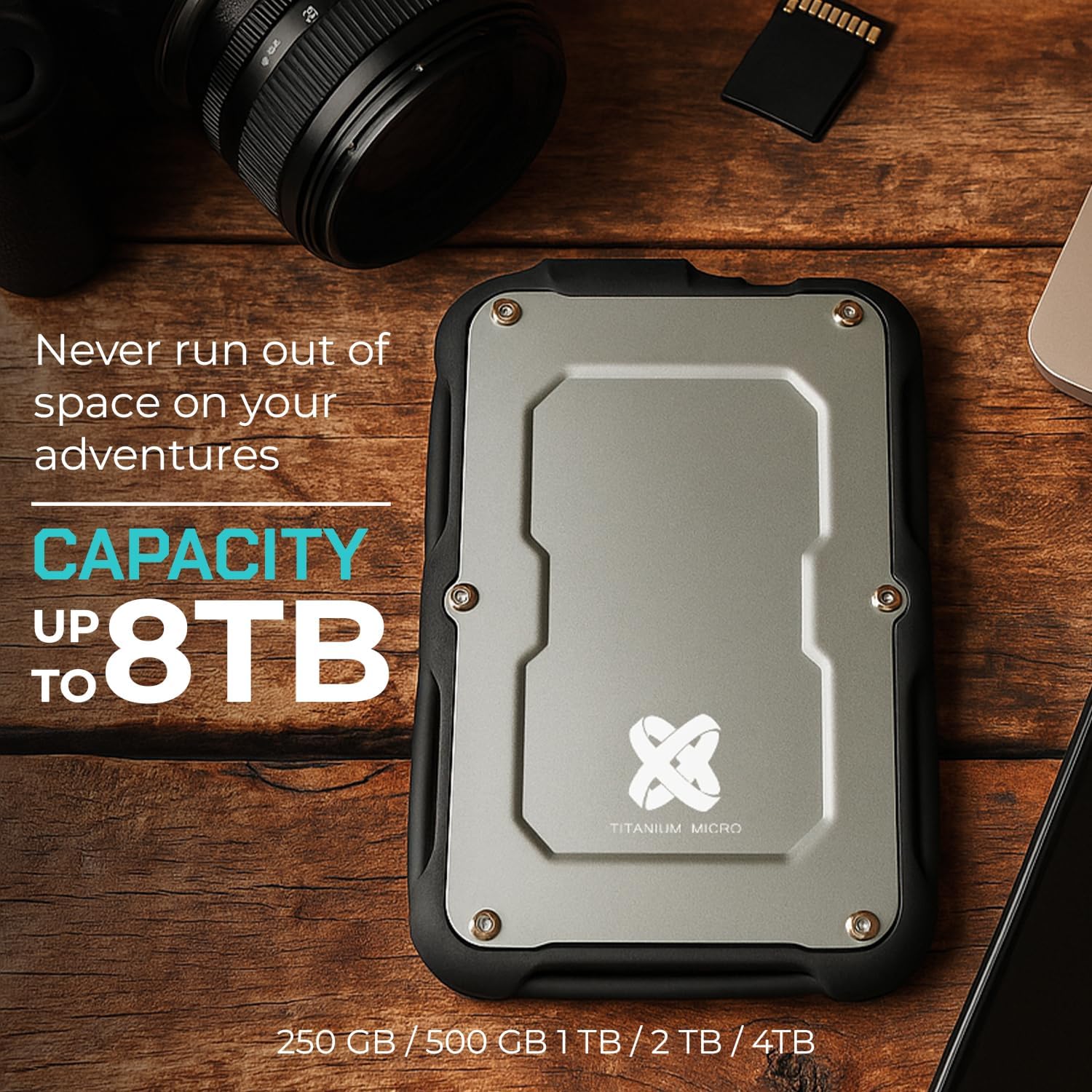Never run out of space on your adventures  
CAPACITY UP TO 8TB  
250 GB / 500 GB / 1TB / 2TB / 4TB  
TITANIUM MICRO