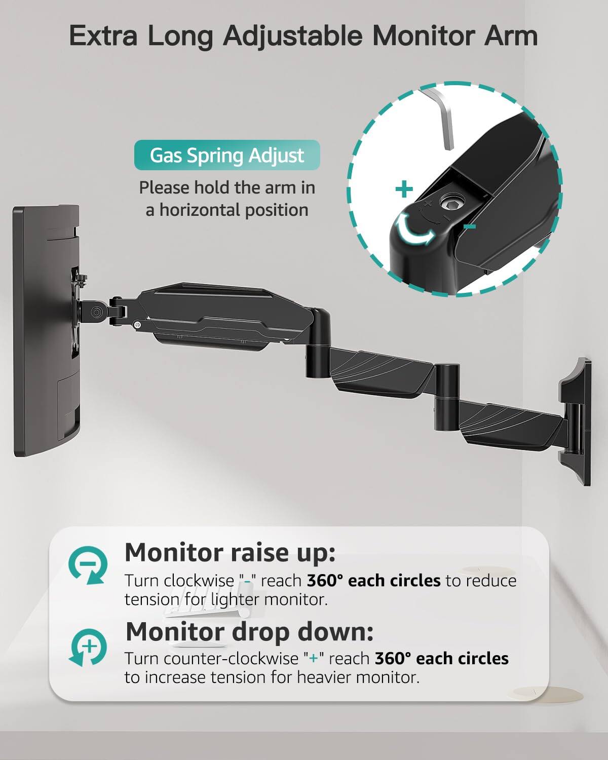 Extra Long Adjustable Monitor Arm

Gas Spring Adjust  
Please hold the arm in a horizontal position

Monitor raise up:  
Turn clockwise "—" reach 360° each circles to reduce tension for lighter monitor.

Monitor drop down:  
Turn counter-clockwise "+" reach 360° each circles to increase tension for heavier monitor.