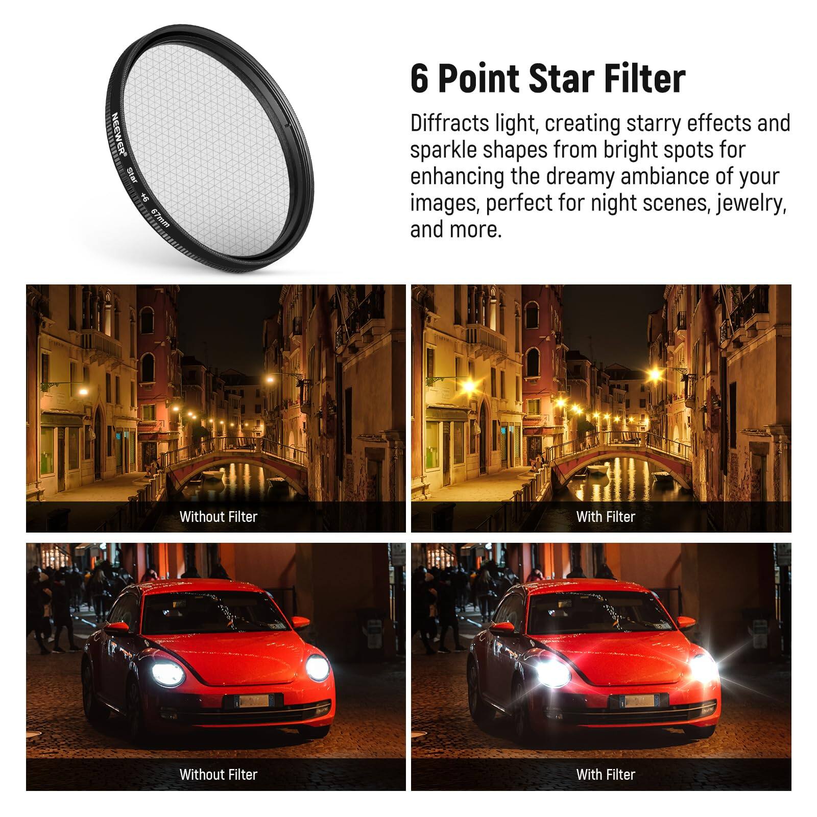 6 Point Star Filter

Diffracts light, creating starry effects and sparkle shapes from bright spots for enhancing the dreamy ambiance of your images, perfect for night scenes, jewelry, and more.

Without Filter | With Filter

Without Filter | With Filter