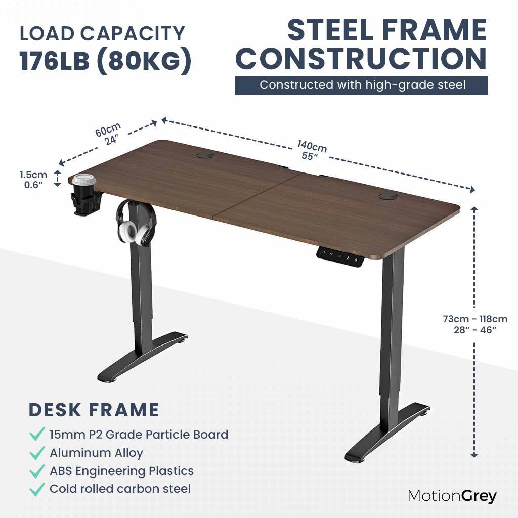 LOAD CAPACITY 176LB (80KG) STEEL FRAME CONSTRUCTION Constructed with high-grade steel 1.5cm 0.6" 60cm 24" 140cm 55" 73cm - I 118cm 28" 28" - 46" DESK FRAME 15mm P2 Grade Particle Board Aluminum Alloy ABS Engineering Plastics Cold rolled carbon steel MotionGrey