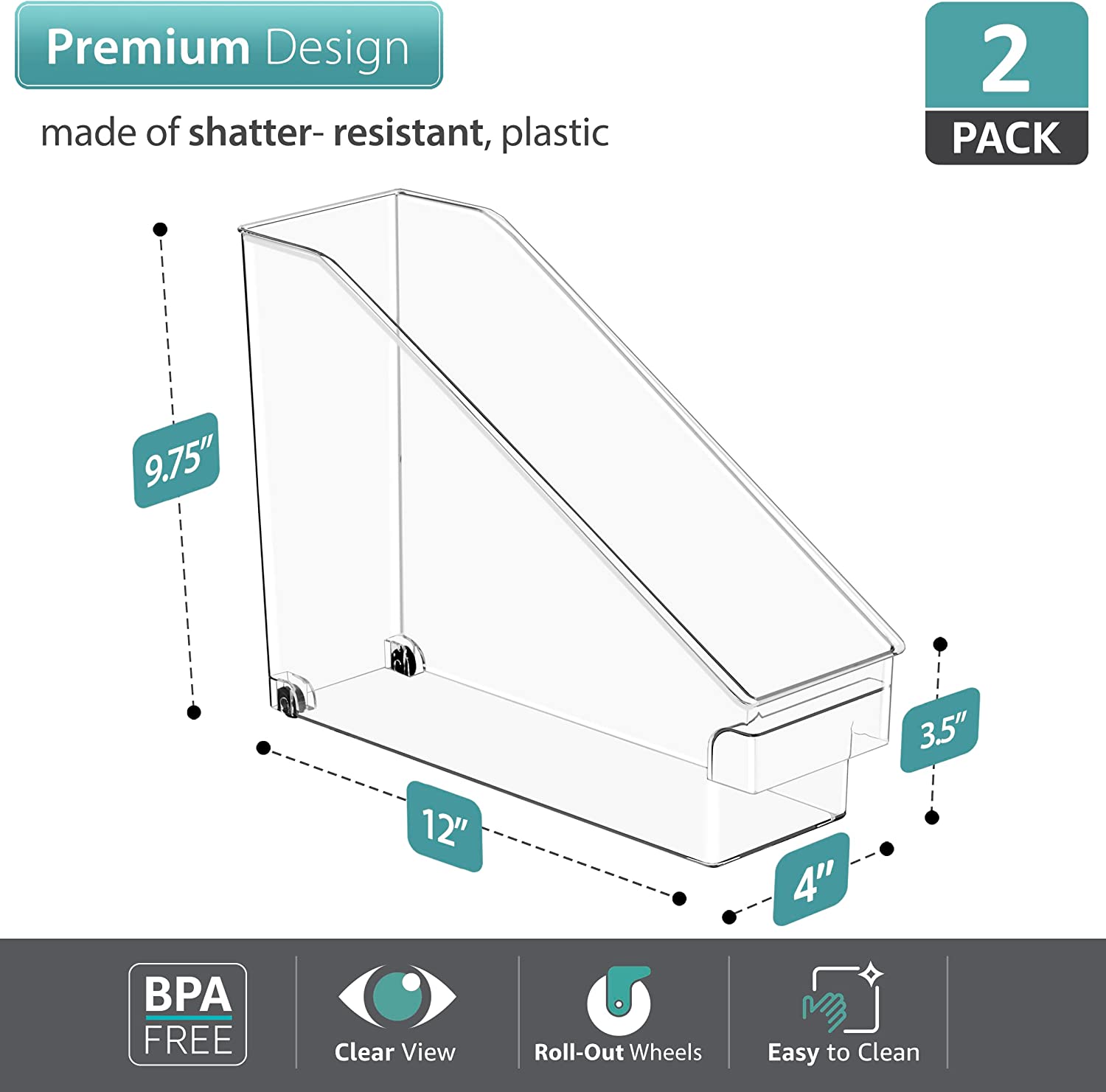Premium Design  
made of shatter-resistant, plastic  

2 PACK  

9.75"  
12"  
3.5"  
4"  

BPA FREE  
Clear View  
Roll-Out Wheels  
Easy to Clean