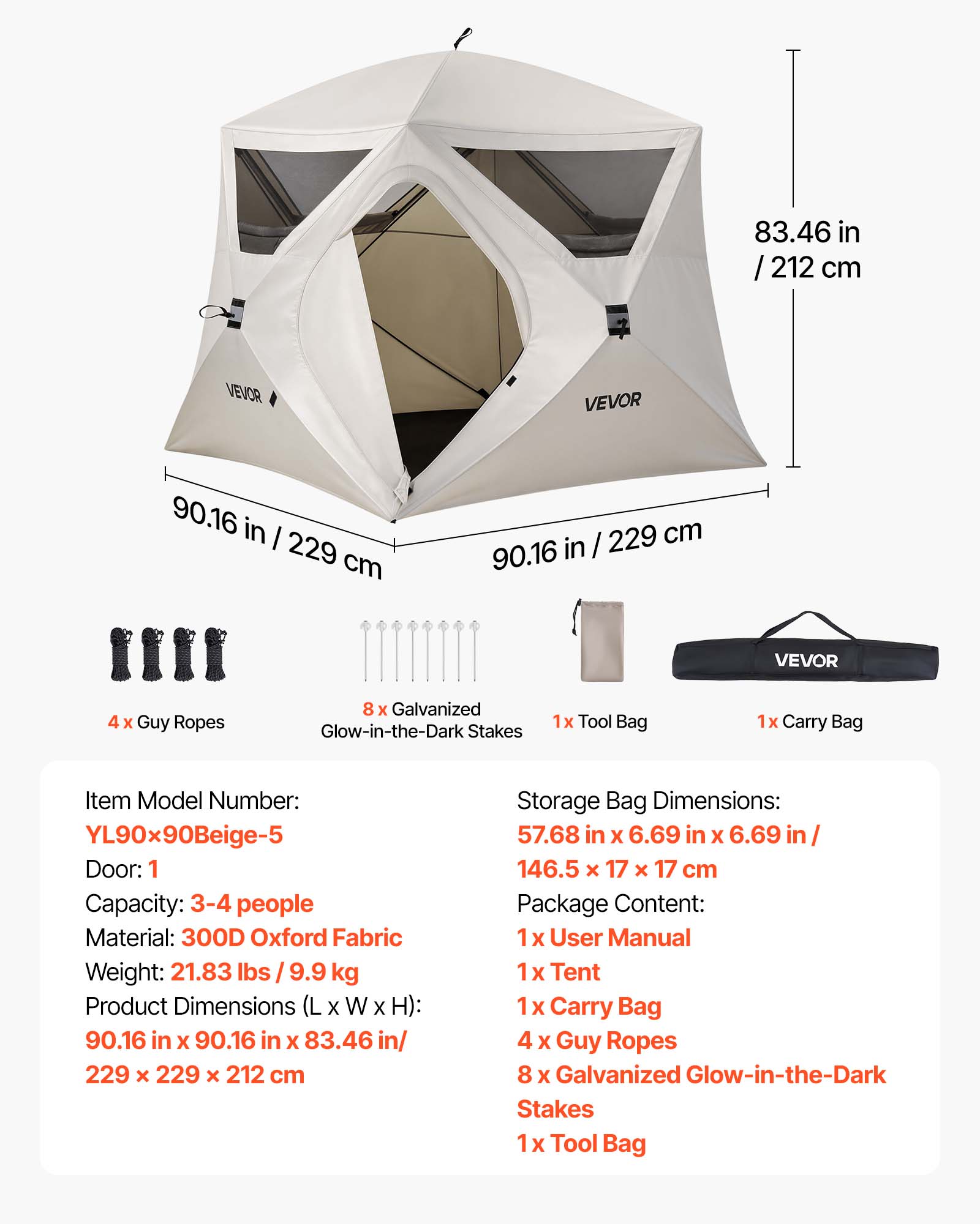 83.46 in / 212 cm

VEVOR

90.16 in / 229 cm

VEVOR

4 x Guy Ropes
8 x Galvanized Glow-in-the-Dark Stakes
1x Tool Bag
1x Carry Bag

Item Model Number: YL90x90Beige-5

Door: 1
Capacity: 3-4 people
Material: 300D Oxford Fabric
Weight: 21.83 lbs / 9.9 kg

Product Dimensions (L x W x H): 90.16 in x 90.16 in x 83.46 in / 229 x 229 x 212 cm

Storage Bag Dimensions: 57.68 in x 6.69 in x 6.69 in / 146.5 x 17 x 17 cm

Package Content:
1 x User Manual
1 x Tent
1 x Carry Bag
4 x Guy Ropes
8 x Galvanized Glow-in-the-Dark Stakes
1 x Tool Bag