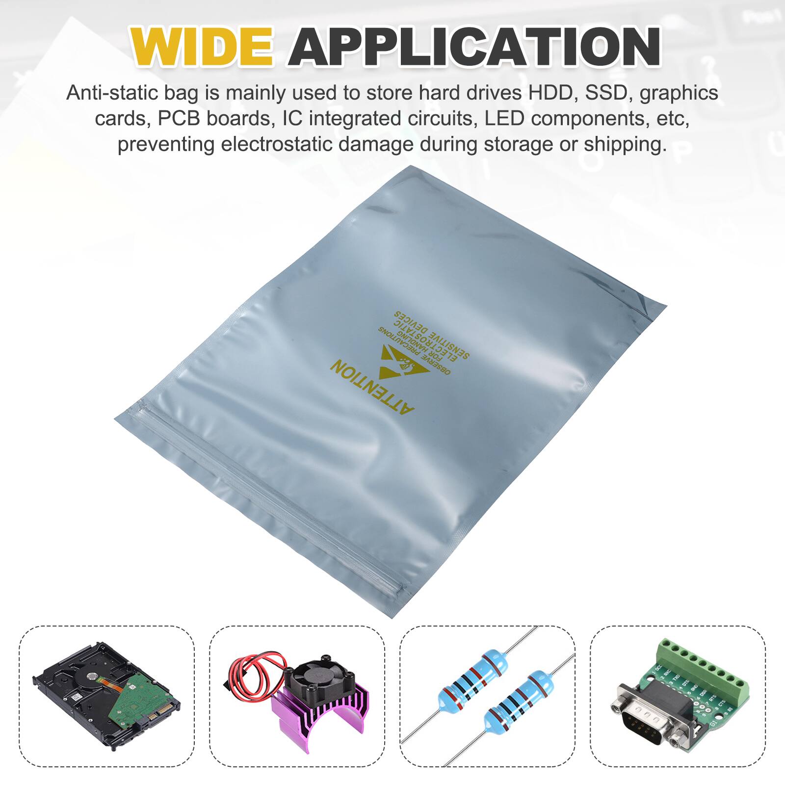WIDE APPLICATION

Anti-static bag is mainly used to store hard drives HDD, SSD, graphics cards, PCB boards, IC integrated circuits, LED components, etc, preventing electrostatic damage during storage or shipping.