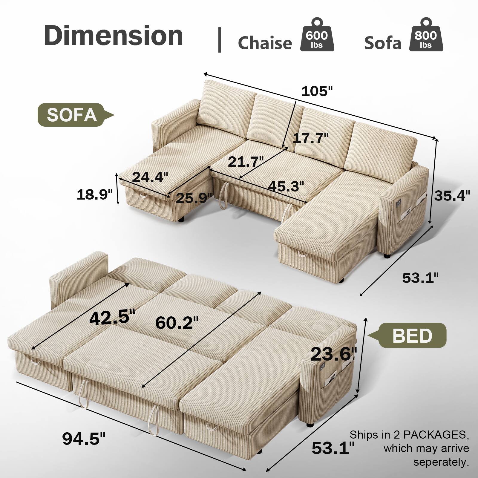Dimension | Chaise 600 lbs | Sofa 800 lbs

SOFA
- 105" (length)
- 17.7" (height)
- 21.7" (depth)
- 45.3" (width)
- 18.9" (height of armrest)
- 25.9" (depth of seat)
- 24.4" (height of backrest)

BED
- 94.5" (length)
- 53.1" (width)
- 23.6" (height)
- 42.5" (width of bed section)
- 60.2" (length of bed section)

Ships in 2 PACKAGES, which may arrive separately.