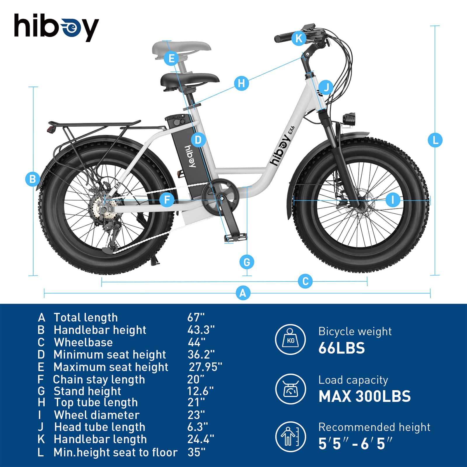 hiboy y E K H J B D hibay EX6 hibay L F I G A C A Total length 67" Handlebar height 43.3" C Wheelbase 44" D Minimum seat height 36.2" E Maximum seat height 27.95" F Chain stay length 20" G Stand height 12.6" H Top tube length 21" I Wheel diameter 23" J Head tube length 6.3" K Handlebar length 24.4" L Min.height seat to floor 35" Bicycle weight KG 66LBS Load capacity MAX 300LBS Recommended height 5'5" -6'5' 5"