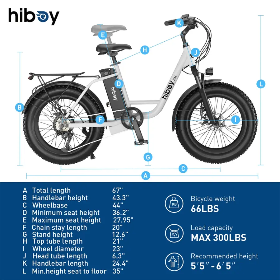 hiboy y E K H J B D hibay EX6 hibay L F I G A C A Total length 67"  Handlebar height 43.3" C Wheelbase 44" D Minimum seat height 36.2" E Maximum seat height 27.95" F Chain stay length 20" G Stand height 12.6" H Top tube length 21" I Wheel diameter 23" J Head tube length 6.3" K Handlebar length 24.4" L Min.height seat to floor 35" Bicycle weight KG 66LBS Load capacity MAX 300LBS Recommended height 5'5" -6'5' 5"