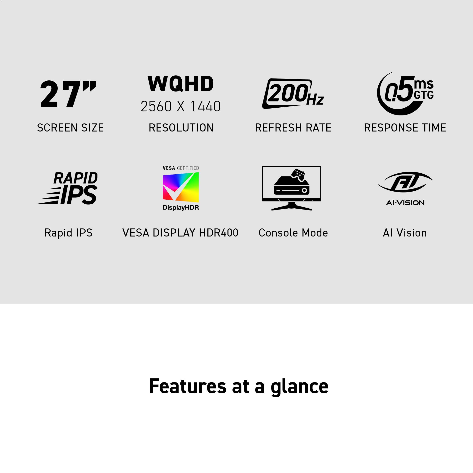 27" SCREEN SIZE  
WQHD 2560 X 1440 RESOLUTION  
200 Hz REFRESH RATE  
0.5ms GTG RESPONSE TIME  

Rapid IPS  
VESA DISPLAY HDR400  
Console Mode  
AI Vision  

Features at a glance
