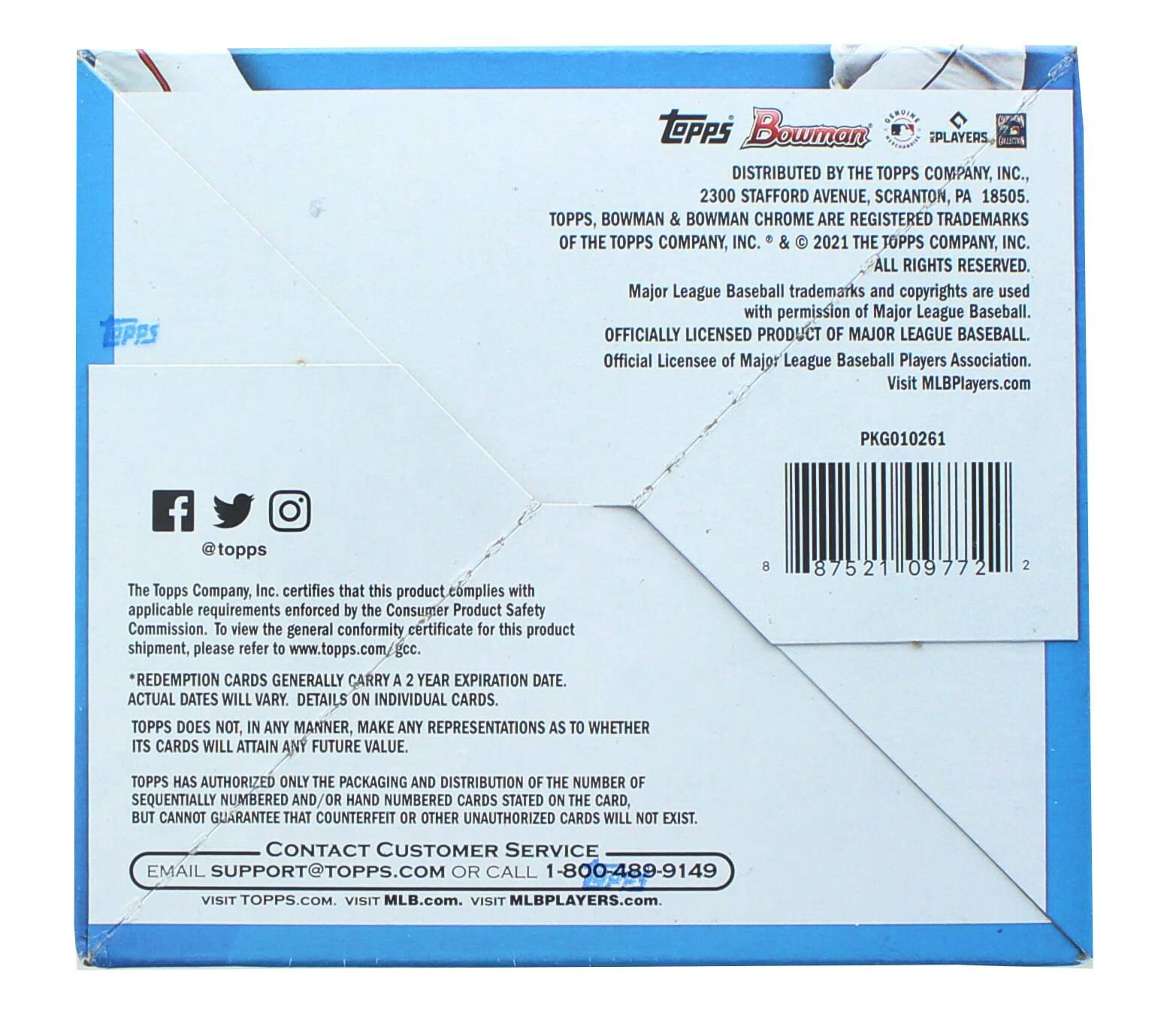 TPPS Bowman PLAYERS  
DISTRIBUTED BY THE TOPPS COMPANY, INC., 2300 STAFFORD AVENUE, SCRANTON, PA 18505.  
TOPPS, BOWMAN & BOWMAN CHROME ARE REGISTERED TRADEMARKS OF THE TOPPS COMPANY, INC. & © 2021 THE TOPPS COMPANY, INC. ALL RIGHTS RESERVED.  
Major League Baseball trademarks and copyrights are used with permission of Major League Baseball.  
OFFICIALLY LICENSED PRODUCT OF MAJOR LEAGUE BASEBALL.  
Official Licensee of Major League Baseball Players Association.  
Visit MLBPlayers.com  
PKG010261  
@topps  

The Topps Company, Inc. certifies that this product complies with applicable requirements enforced by the Consumer Product Safety Commission. To view the general conformity certificate for this product shipment, please refer to www.topps.com/gcc.  
*REDEMPTION CARDS GENERALLY CARRY A 2 YEAR EXPIRATION DATE. ACTUAL DATES WILL VARY. DETAILS ON INDIVIDUAL CARDS.  
TOPPS DOES NOT, IN ANY MANNER, MAKE ANY REPRESENTATIONS AS TO WHETHER ITS CARDS WILL ATTAIN ANY FUTURE