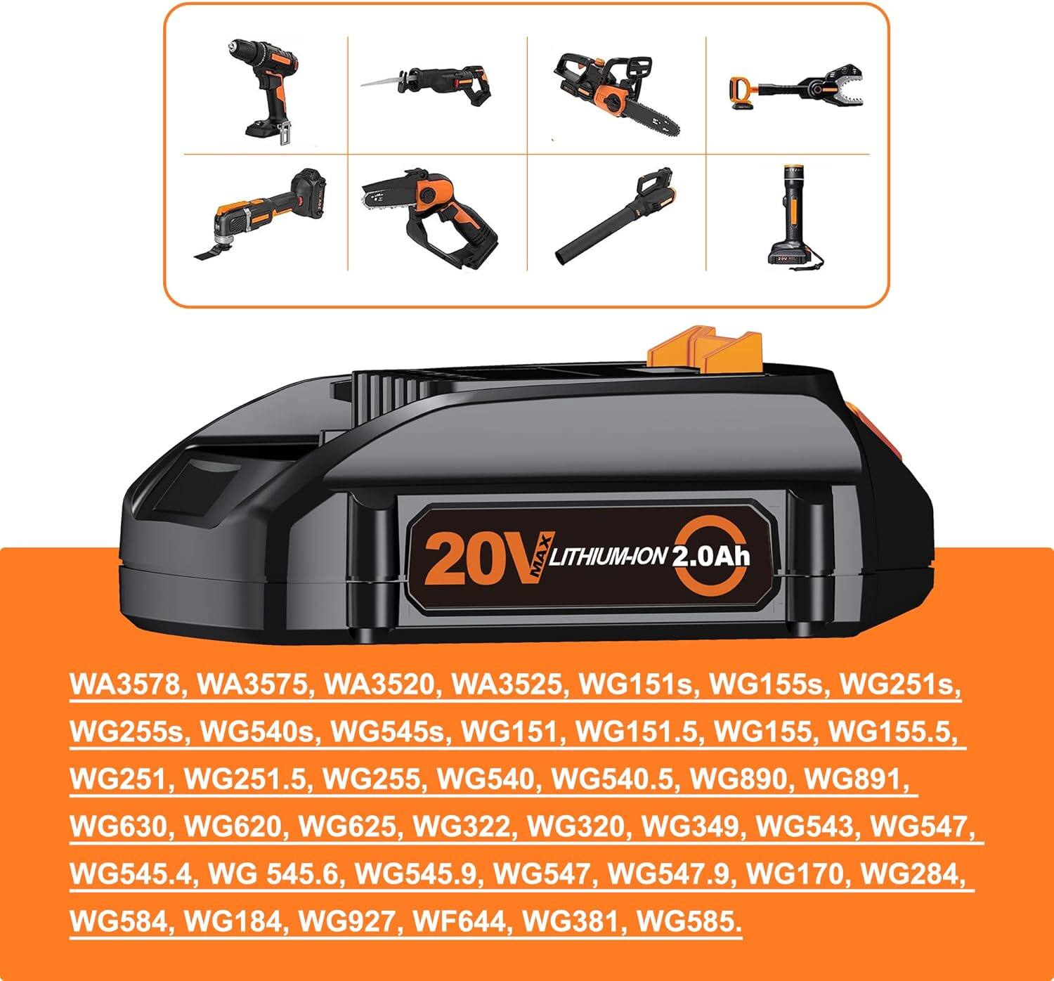20V MAX LITHIUM-ION 2.0Ah

WA3578, WA3575, WA3520, WA3525, WG151s, WG155s, WG251s, WG255s, WG540s, WG545s, WG151, WG151.5, WG155, WG155.5, WG251, WG251.5, WG255, WG540, WG540.5, WG890, WG891, WG630, WG620, WG625, WG322, WG320, WG349, WG543, WG547, WG545.4, WG545.6, WG545.9, WG547, WG547.9, WG170, WG284, WG584, WG184, WG927, WF644, WG381, WG585.