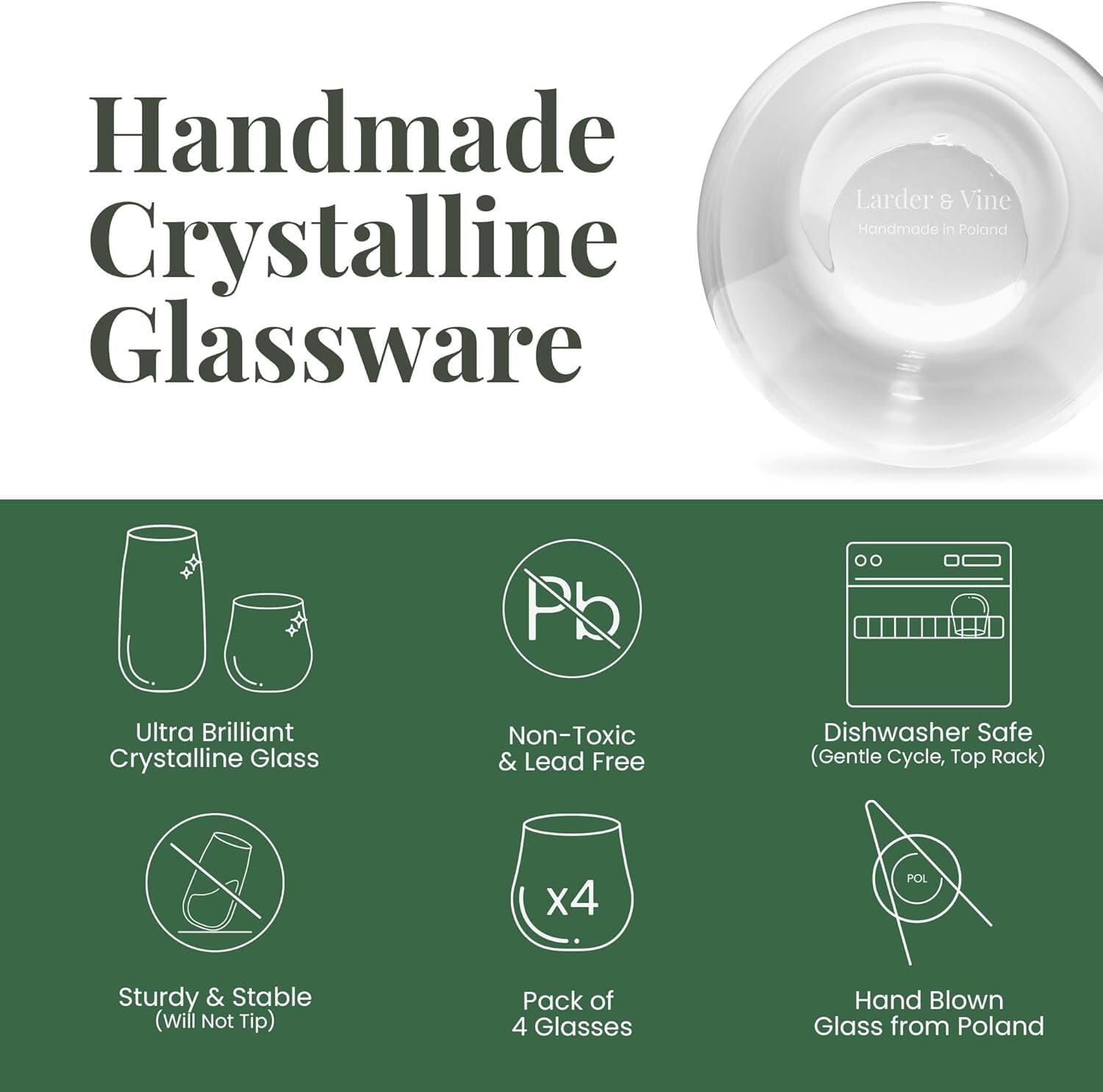 Handmade Crystalline Glassware

Larder & Vine Handmade in Poland

- Ultra Brilliant Crystalline Glass
- Non-Toxic & Lead Free
- Sturdy & Stable (Will Not Tip)
- Dishwasher Safe (Gentle Cycle, Top Rack)
- Pack of 4 Glasses
- Hand Blown Glass from Poland