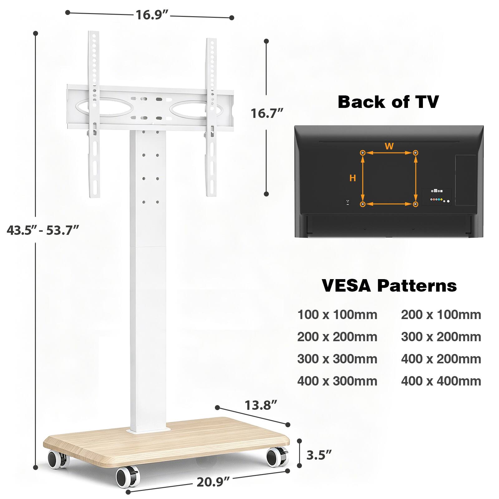 16.9"  
16.7"  
Back of TV  
H  
43.5" - 53.7"  
VESA Patterns  
100 x 100mm  
200 x 100mm  
200 x 200mm  
300 x 200mm  
300 x 300mm  
400 x 200mm  
400 x 300mm  
400 x 400mm  
13.8"  
3.5"  
20.9"