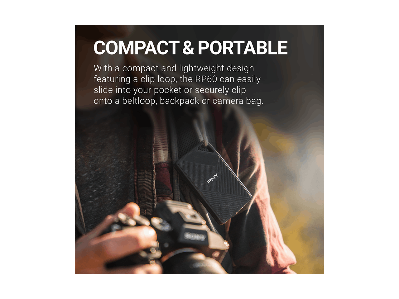 COMPACT & PORTABLE

With a compact and lightweight design featuring a clip loop, the RP60 can easily slide into your pocket or securely clip onto a beltloop, backpack or camera bag.