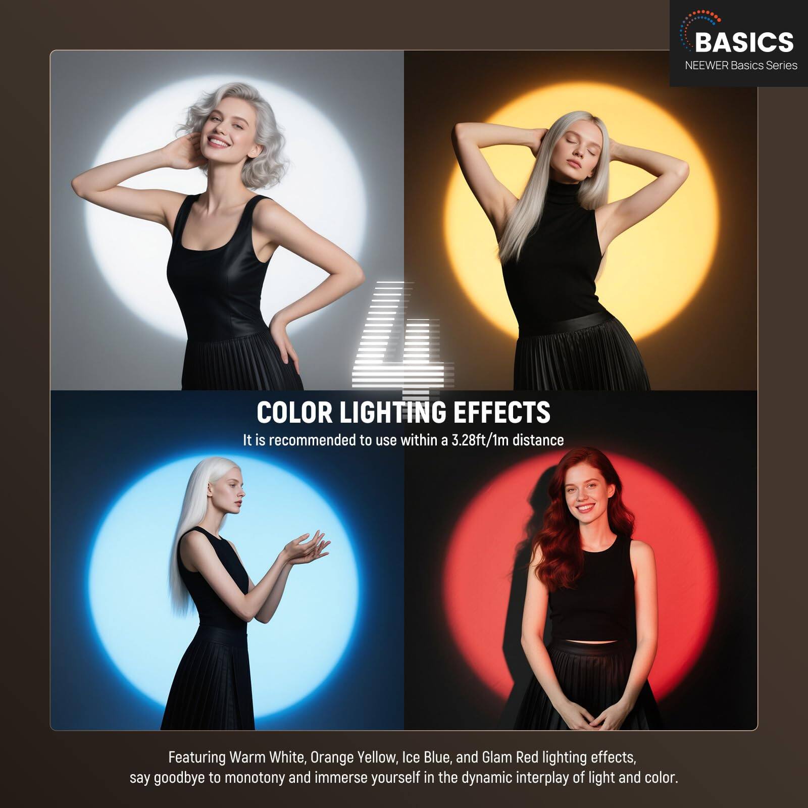 BASICS  
NEEWER Basics Series  

COLOR LIGHTING EFFECTS  
It is recommended to use within a 3.28ft/1m distance  

Featuring Warm White, Orange Yellow, Ice Blue, and Glam Red lighting effects, say goodbye to monotony and immerse yourself in the dynamic interplay of light and color.