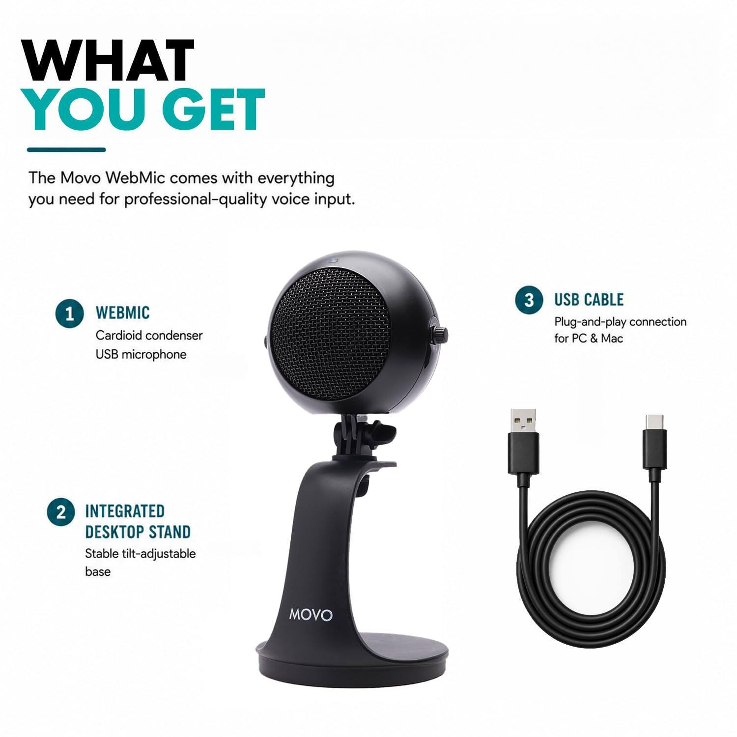 WHAT YOU GET
The Movo WebMic comes with everything you need for professional-quality voice input.
1. WEBMIC
   - Cardioid condenser USB microphone
2. INTEGRATED DESKTOP STAND
   - Stable tilt-adjustable base
3. USB CABLE
   - Plug-and-play connection for PC & Mac