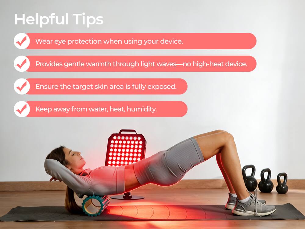 Helpful Tips

- Wear eye protection when using your device.
- Provides gentle warmth through light waves—no high-heat device.
- Ensure the target skin area is fully exposed.
- Keep away from water, heat, humidity.