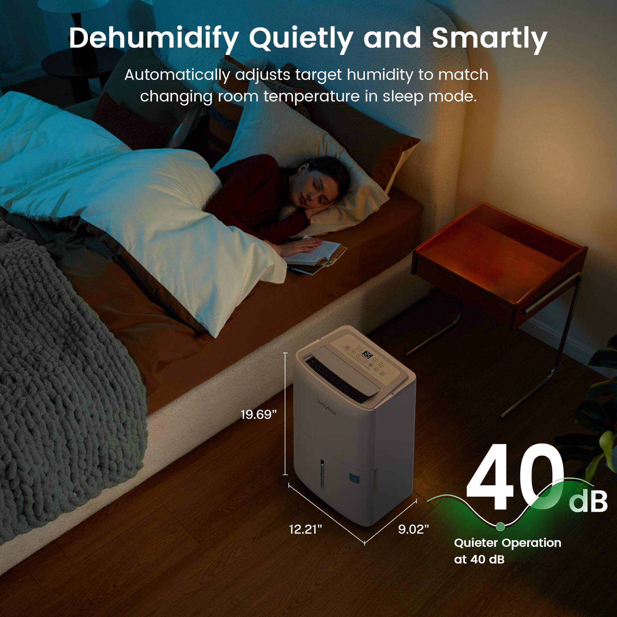 Dehumidify Quietly and Smartly Automatically adjusts target humidity to match changing room temperature in sleep mode. 19.69" 12.21" 9.02" Quieter Operation at 40 dB 40 dB