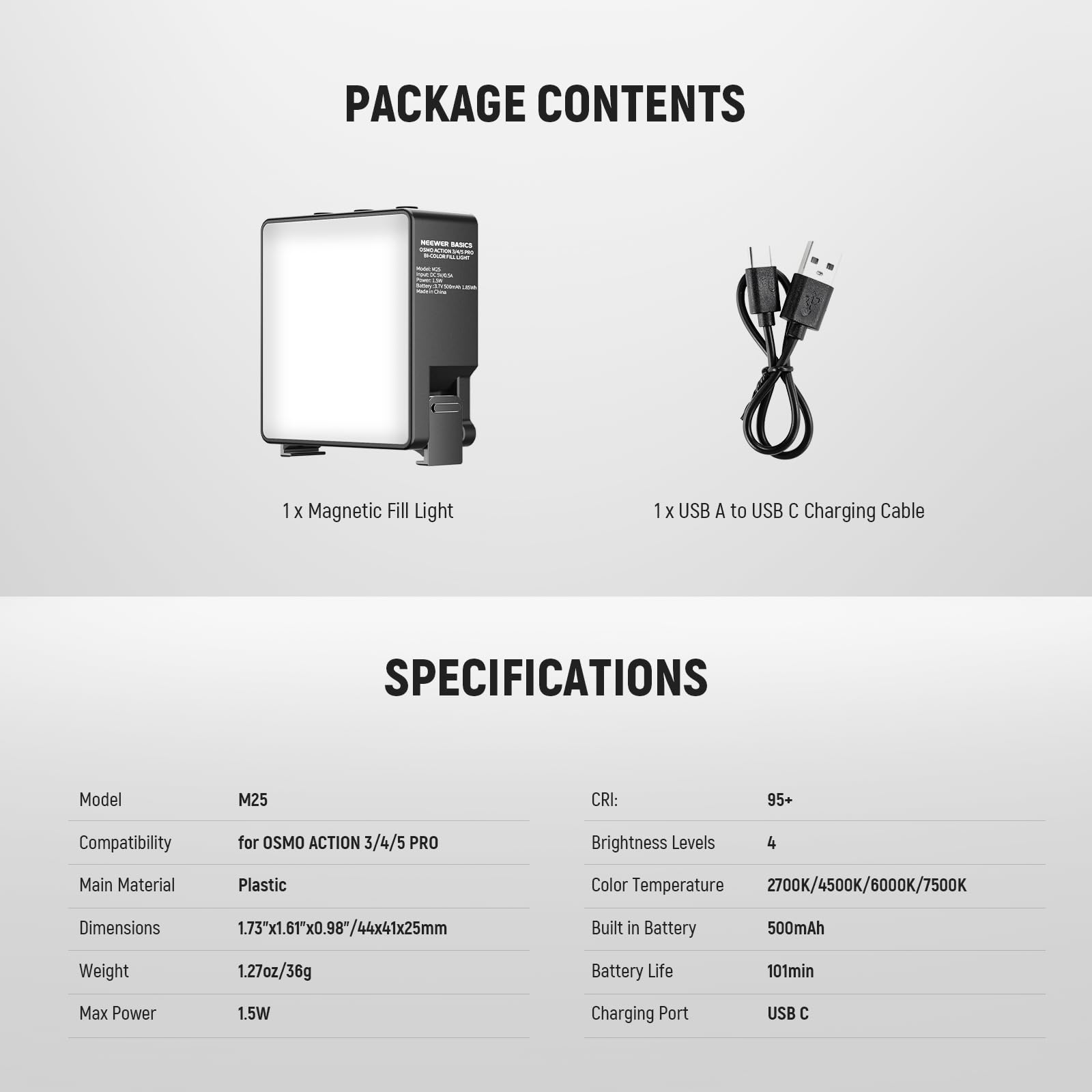 PACKAGE CONTENTS  
- 1 x Magnetic Fill Light  
- 1 x USB A to USB C Charging Cable  

SPECIFICATIONS  
- Model: M25  
- Compatibility: for OSMO ACTION 3/4/5 PRO  
- Main Material: Plastic  
- Dimensions: 1.73"x1.61"x0.98"/44x41x25mm  
- Weight: 1.27oz/36g  
- Max Power: 1.5W  
- CRI: 95+  
- Brightness Levels: 4  
- Color Temperature: 2700K/4500K/6000K/7500K  
- Built in Battery: 500mAh  
- Battery Life: 101min  
- Charging Port: USB C