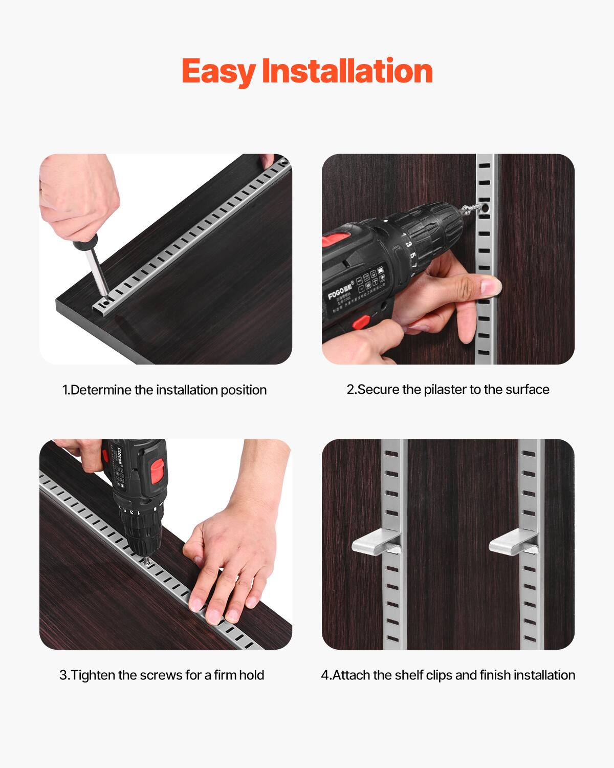 Easy Installation

1. Determine the installation position
2. Secure the pilaster to the surface
3. Tighten the screws for a firm hold
4. Attach the shelf clips and finish installation